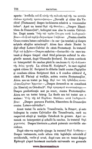 708 MATETIAL
aparte: 'ATc03Ett4 xat e at'ycfic nuAltic nEpi -614 TW J a-Env:6v
Eixcivwv a-xero* Itp9ohuv40-E(0 Dovada si chtar din Ire-
chlul (Testament) despre inchinarea relativa a veneratelor
icone". Apoi un tratat Tlipi OEOSO40J Despre Nasce-
torea de Dumneqeti", indreptat mat ales in contra Calvini-
lor. Dupe acesta `1 Trip TOO Ttp.iou xa-ca ?o..)0 ripozocA-
piv ',tat nEpi 4)E JF.,ayt covilv.wv ) E4avcov Pentru cinstita
Cruce contra lutero-calvinilorin car- (se trath&) si despre
m6§tele sfintilor mincino§t". Aicea face alusie Neofet la
(Nit sfinti Lutero-Calvini de alt.& Protestantt. In tratatul
flzpi Tot) itL43p6ouDespre embrionfoetus-fatin care tra-
teaat si despre timpul dud fAtul prime§te sufletul in sin-
giurile mamei, dupe Ghenadie Scolarul. De aicea continue,
cu interpretari de canone phn& la cesuiunea rit; i.idaywcrtv
.5Eix; ypocp-ilc La citirea Sf. Scripttni", in care capitul
ap&ra citirea Sf. Scripturi in diferite limbs contra Papicitilor
si combate citirea ScriptureT far& a fi condus cititorul de
att.& Sf. Parintt qi traditie, acesta contra Protestantilor
Aicea are un tratat pe larg. flEpi vov -rot; Op0o800t4 cruvE-h-
-AlcrLatotkivwv 'App.Eviwv Despre Annenil ce se conadun&
(in Biserici) cu Ortodoxii". Uspi npooptalLoil cruvantoceo-cEpoi
Despre predestinatie mat pe scurt, contra Protestantilor.
Aicea are un tratat Intreg. La finele ace tut tratat are o
scriere : 'Trip Tiii% ad flapOivo,) OCOTO11.0) MC701 ) 0Alp047X-
13iNgOV Despre pururea Fedora, Nascet6rea de Dumne4eu
contra Lutero-calvinilor".
Acest tratat l'a scris in Transilvania, la Brapv, si este
Indreptat in contra Calvinilor din Transilvania, cant nu
respect ail sfintit §i traditia Ortodox& in genere. Apot ur-
meaz& cu interpretart si scholii la canOne. In tratatul Hipi
xipwroviac Despre hirotonie.,ataca puternic inovariile ete-
rodoxe.
Dupe cate-va capitule ajunge la tratatul IIEpi f3to.13.tjx14
Despre testamente, unde aduce tots legislatia oriental& qi
occidentals, veche gi none, dupe care are un tratat despre
Epitropit s'apot Inceteazi can6nele universals on generale
CCT
ITaipou
v
Tfl;
rlt
www.dacoromanica.ro
 