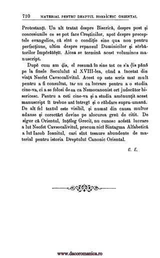 710 MATERIAL PENTRU DREPTUL BISEI410ESC ORIENTAL
Protestantl. Un alt tratat despre Biserica, despre post §i
concesiunile ce se pot face Cre§tinilor, apol despre precep-
tele evangelice, ca slnt o conditie sine qua non pentru
perfectiune, ultim despre repausul Duminicilor qi serba-
torilor Imp6rAteqtY. Aicea se tertninA acest voluminos ma-
nuscript.
Dupe cum am cis, el resuma in sine tot ce s'a qis pane
pe la finele Seculului al XVIII-lea, &And a Incetat din
viatit Neofet Caysocalivitul. Acest op este seris mal mult
pentru a fi consultat, Iat nu ca lucrare pentru a o studia
cine-va, ci a se folosi de ea ca Nemocanonist orl judecator bi-
sericesc. Pentru a ceti cine-va §i a studia amenunft acest
manuscript II trebue and intregi §i o rabdare supra-umana.
De alt fel textul este visibil, qi numal din causa multor
adause qi corectail devine pe alocurea greii de citit. De
sigur c6, Orientul, 1nteleg Grecii, nu cunose acesta lucrare
a lul Neofet Caysocalivitul, precum nicI Sintagma Alfabetick
a lul Jacob loanitul, cari stnt tesaure abundente de ma-
terial pentru istoria Dreptulul Canonic Oriental.
C. E.
www.dacoromanica.ro
 