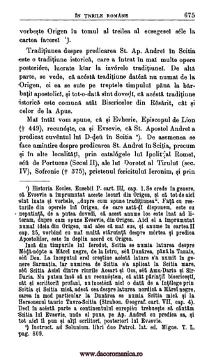 IN TNRILE ROMANS 675
vorbe§te Origen in tomul al treilea al ecsegesel stile la
eartea facerel '3.
Traditiunea despre predicarea St. Ap. Andre! in Scitia,
este o traditiune istorica, care a intrat in mai multe opere
posteri6re, lucrate kiar la izvorele traditiuneL De alts
parte, se vede, ca acesta traditiune data& nu numal de la
.Origen, ci ea se sole pe treptele timpulul pang, la bar-
batii apostolic!, qi tot-o-data sint dove ;Ii, ca acesta traditiune
istorica. este comung, atat Bisericelor din Resarit, cat
celor de la Apus.
Mai rota! vom spune, ca qi Evherie, Episcopul de Lion
(f 449), recun6t4te, ca qi Evsevie, ca, St. Apostol Andre! a
predicat cuventul D-4.eti in Scitia 2). De asemenea se
face amintire despre predicarea St. Andre! in Scitia, precum
qi in alts prin catal6gele lui Ipolit al Rome!,
set. de Portuens (Seoul II), ale Dorote! al Tirulul (sec.
IV), Sofronie (f 375), prietenul fericitului Ieronim, qi prin
1) Historia Eccles. Easebii P. cart. III, cap. 1. Se credo in genere,
ca Evsevie a 1mpru.mutat aoeste locurl din Origen, ca tot de aid
-slut laate vorbele, dupre cum spune traditiunea". Fat& on res-
tulle din operele In! Origen, de care astaill dispunem, este cu
neputinta, de a pntea dovedi, ca acest annme toe este lnat ad li-
teram, dupre oum spune Evsevie, din Origen. Alai el a impramutat
numal ideia din Origen, mai ales ca mal sus, $i annme in cartes. II
cap. 25, vorbind on mal malt& starilinta despre mortea §i predica
Apostolilor, este in deplin acord on Origen.
Inca din timpnrile Ierodot, Soitia se numia laturea despre
Mecla-nepte a Mare! negro, de la 'stn., set Dunarea, pal la Tanais,
sell Don. La inceputal ere! crestine most& latnre s'a nnmit in ge-
nere Sarmatla, lar nnmirea de Soitia s'a aplioat la Scitia mare,
set Scitia Asia dintre rlurile Acsart Om, set Amu-Daria Sir-
Dania. Nu putem ins6 sä nu recunestem, ca atat parintil bisericestl,
cat $i scriitoril profani, nu incetoza nicl o data. de a intalege prin
Scitia i Scitia mica, adeck cea despre laturea nordica a Mare! negre,
oarea in mod particular la Dunarea se nnmia Setts, mica $i la
Hersonezul tauric Tavro-Soitia (Strabon. Geograf. cart. VII, cap. 4).
Dec! in aoesta parte a continentulut europien trebueste sa cautam
Scitia Evsevie, nude el pane, pe Ap. Andre! cn predica sa, Qi
tot ale! 11 pun si alt! scriitori, posterior! 1n1 Evsevie.
9) Instruct. ad Solunium. libri duo Patrol. lat. ed. Migae. T. L.
Tag. 809.
lul
lul
lul
gi
si
looalitatl,
Qi
si
si
lul
www.dacoromanica.ro
 
