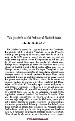 Vigo. si scrierile marelui Predicator al Bisericei Ortodoxe
ILIE MINIAT.
Ilie Miniat s'a nitscut la 1669 in Liguria din Cefalonia,
din parintt nobilt cinstip. Tatal sett se numia Francisc
Miniat $i era protopop al orasului, care aflandu-se in Ve-
netia pe la 1679 pentru afacert de ale sale, a reusit sa
asecle intre stipendistii scalet Flangianiane pe fiul sets Ilie
de 10 ani numat fiind, care din cruda lut varsta avea
dorinta cats inv6tatura t6te frum6sele arte. Aicea
educat i invetat Miniat a facut curand atatea progrese in
filologia elena $i latina, in cat Epitropia Venetians a Ins-
tructiunet Pub lice recunoscendu-I capacitatea a trecut peste
tineretea varstel l'a numit profesor de limba Elena, unde
a profesat trel ant cu multi reputatiune si cu mare respect
din partea studentilor. Ilie Miniat, dotat de la nature cu
frum6sa calitate de orator, a predicat cuventul luT Dum-
netlett in Biserica Sf. G-heorghe, spre marea n3ultamire a
ascultatorilor. Hirotonit Ierodiac n, a fost numit notar mi-
tropoliet Filadelfiet si probabil supraveghia §i tipografia
lut Neculai Saru, cacT ast-fel se latimping in anul 1689,
imprimand cuventul istoric al hit G-erasim Cacavella. Che-
mat de catre compatriotil lut tenerul predicator, a crtruf
lama era deja respandita, a venit in Cefalonia, unde Opte
ant a predat filosofia $i stiintele enciclice. In acest restimp
n'a incetat pronuntand dulcele placutele lut didahil, care
tilnic mareau si r6spandeau renumele lut. Chemat apol de
Zachintient a venit si a invetat timp de patru ant tinerimea
insuleT, a inflacarit intarit in credinta omenirea crestinit
Chiar si eel de alt neam nu se afiiati de a arata respect
si
si Mx%
si
si
gi
www.dacoromanica.ro
 