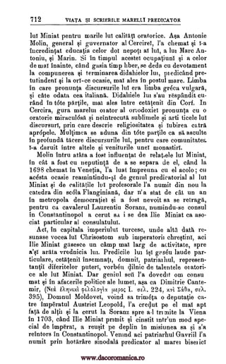 712 vtAT.A. $1 SCRIERILE MARELLI PREDICATOR
lul Miniat pentru marile Jul calitati oratorice. Asa Antonie
Mo lin, general si guvernator al Cercirei, l'a chemat si i-a
incredintat educatia celor dot nepott at lui, a lui Marc An-
tonin, si Marin. Si in timpul acestei ocupatiuni si a celor
de mai inainte, and gasia timp Tiber, se deda cu devotament
la compunerea si terminarea didahielor lui, ptedicand pre-
tutindeni si la ori-ce ocasie, mai ales in postul mare. Limba
in care pronunta discursurile lui era limba gr4ca vulgara,
si ate odata cea italiand. Didahiele lui s'au respandit cu-
rand In tote pdrtile, mai ales intre cetatenii din Corf. In
Cercira, gura marelut orator al ortodoxiei pronunta cu o
oratorie miraculasit si neintrecutd sublimele si arti ticele lul
discursuri, prin care descrie religiositatea si iubirea catrd
apr6pele. Multimea se aduna din tote partile ca sa, asculte
in profunda Were discursurile lui, pentru care comunitatea.
I-a daruit intre altele $i veniturile unel monastiri.
Molin intru atata a fost influentat de relatiele lui Miniat,
in cat a fost cu neputinta de a se separa de el, and la
1698 chemat in Venetia, l'a luat impreuna cu el acolo ; eu
acesta ocasie reamintindu-si de geniul predicatorial al lui
Miniat si de ealitatile lui profesorale l'a numit din non la
catedra din se6la Flanginiand, dar n'a stat de cat un an
in metropola democratiei si a fost nevoit sa se retragd,
pentru ca cavalerul Laurentiu Soranz, numindu-se consul
in Constantinopol a cerut sa i se dea The Miniat ca aso-
ciat particular al consulatulul.
Ad, in capitala imperiului turcesc, uncle altd datd re-
sunase vocea lul Chrisostom sub imperatorit chrestini, aci
The Miniat gasesce un camp mai larg de activitate, spre
8;0 ardta vrednicia Int. Predicile lui isi gps4u laude par-
ticulare, cetatenii insemnatt, domnii, patriarhul, represen-
tantii diferitelor puteri, vorbett 4ilnic de talentele oiatori-
ce ale lui Miniat. Dar geniul sell l'a dovedit om consu
mat si in afacerile politice ale lumei, asa ca Dimitrie Cante-
mir, (NEa gAlvoti pe),Aoyix p.Epoc I. aX. 224, x7i Iacx, crEA.
395), Domnul Moldovei, voind sa trimdta o deputatie ca-
tre imperatul Austriei Leopold, l'a credut pe el mai apt
fat de altit si la cerut la Soranz spre al trimite la Viena
in 1703, and The Miniat pritnit si cinstit intiun mod spe-
cial de Imperat, a reusit pe deplin in misiunea sa si s'a
reintors in Constantinopol. Venind aci patriarhul Gavriil l'a
numit prin hotdrare sinodald predicator al mare' bisetici
www.dacoromanica.ro
 