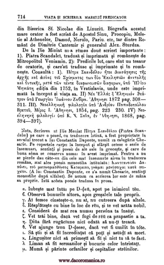 714 VIATA SCRIERILE MARELUT PREDICA1OR
din Biserica Sf. Nicolae din Lixuriil. Biografia acestul
mare orator a fost scrisa de Apostol Sinu, Procopiu, Me le-
tie al Athenelor, Damod, Nerulo, Pariu. etc, tar dintre Ro-
maul de Dimitrie Cantemir si generalul Alex. Sturdza.
De la Ilie Miniat ni-a reams done scrierl irnportante :
1). Piatra Scandalet, tradusa si imprimat si romaneste de
Mitropolitul Veniamin, 2): Predicile lut, care slut uu tesaur
de oratorie, si care'sti traduse si imprimate si in roma-
neste. Consults : 1). Mips< Exav8caou 4-ro. Atoccs'aFficrK T114
iprilc :tat &Leta; Toll 2:xi:aux-co; TOLPI 36o 'Exy.IncrtCov avai:o1-71;
xat FtE7ci t TEETTE FACtCPCOVOUCTCLV ;toloptuv, l'ino en) tau
frivciTyl editia din 1752, in Vratislavia, uncle este irnpri-
mata la inceput viata sa. II) Ma `E),Aok, 71 `EXT)votov .9's&-
Tpov orza rewpyiou quAvvou Zagipa. 'AOlvriol. 1872 pag. 308-
311. III). NsoaArivtdi ptXo?LoyEa Una 'Av8gou IlaTca80.itoaou
Bps-roi.), 1114o; I. 'AOlvrcrt, 1854, pag. 223 230. IV) NE0-
E),Tpolxii pukoXoyi) UTI:O K, N. .1:a0a, iv ' .9.(1.010-t, 1868, pag.
394-397).
Note.. Scrierea ui Ilie Meniat larpa IhavSiXou ( Piatra Scan-
delei) pe care o posed, cu traducere lating, a fost proprietate in
seculul trecut a lin Constantin Daponte, numit in caluggrie Che-
sa-Ae. Pe eopertele Partet la inceput §i sfitrOt cetesc o serie de
insemuart, sentinti §i poesii de ale sale in grece0e, si care de
buna sema se conserva numai in acest imprimat. Pentru a nu
se pierde dau cate-va din cele mai Insemnate aicea in traducere
romana, mai ales poesia monostiha intitulata : kwvItavrt'vou Aa-
ICOVT3, ¶05 p.stovop,aaaavtoq Ksoapatou, iya)p.at p.ovOauxat aara arc-
xsiov. (A lui Constantin Daponte, ce s'a numit Chesarie, sentinti
monostihe dupa alfabet). Se notam ea scrierea for este de mana
sa proprie. Iatg acesta poesie tradusa fn prosa.
a. Iubeste mat tntai pe D-4eil, apoi pe inimicul ten.
6. Observit bunurile altora, apoi gresalele tale proprie.
y. At femee cinsteste-o, nu al, nu cutreera dupA altele.
F. R6splateste cu bine In loc de reu, si to vet arAta nobil.
E. Considerit de mat rea numai pers6na ta insist.
Vet ft-Ai bine, daett vet fugi de raj ea prapastie a ta.
Ditia rugaclune nici odah sA nuli treacA.
0. Vet ajunge tron D-cfeesc, daca vet fi umilit in t6te.
t. SA stu si sa fit incredintat ca pop si astAdi s more.
x. Lingusitor niel sa primesti sA fie si nici to sa to fact.
Liman sa fit sermanilor si bucurie celor intristati.
v.. Mum si parinte orfanilor si ospitalier streinilor.
fart
51
ti
www.dacoromanica.ro
 
