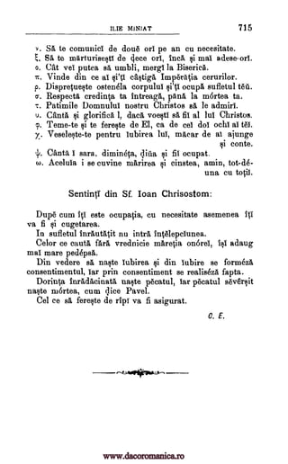 ILIE MINIAT 715
v. SA te comunici de doue pe an cu necesitate.
SA te mArturisesti de clece ori, incA tai mai adese.ori.
o. Cat vel putea BA umbli, mergi la Biserica.
Vinde din ce al castiga Imperatia cerurilor.
p. Dispracueste ostenela corpulul ocupA sufletul
a. Respect, credinta ta Intreaga, panA, la mortea ta.
T. Patimile Domnulul nostru Christos sA le admiri.
u. CantA glorifica 1, dad, voestl sA fit al lul Christos.
Teme-te te fereste de El, ca de cel dol ochi al tel.
y. Veseleste-te pentru lubirea lul, macar de al ajunge
i conte.
4/. Canty, I sara. dimineca, flu ocupat.
W. Acelula i se cuvine marirea cinstea, amin, tot-de-
una cu tociI.
Sentinti din Sf. loan Chrisostom:
Dupe cum iti este ocupa0a, cu necesitate asemenea ffi
va fi cugetarea.
In sufletul InrAutatit nu intrA IntelepcIunea.
Celor ce cautA fArA vrednicie maretia onOrei, I i adaug
mal mare pedepsA.
Din vedere sa naste iubirea si din lubire se formeza
consentimentul, lar prin consentiment se realiseza fapta.
Dorin0, inadAcinatA naste pecatul, lar pecatul sev6rsit
naste mortea, cum lice Pavel.
Cel ce sA fereste de Ho va fi asigurat.
C. E.
ort
?,.
it. ci'ti
to ii.141
¢i
p. 1i
ditia 1i
@i
www.dacoromanica.ro
 
