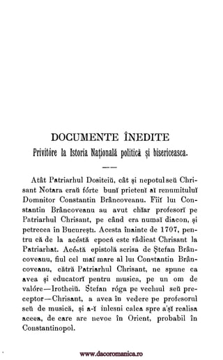 DOCUMENTE INEDITE
Privitore la Istoria Ngiolla la politici si bisericeasca.
Atat Patriarhul Dositeit, cat si nepotul set' Chri-
sant Notara erad forte bunt prieteni al renumituluY
Domnitor Constantin Brancoveanu. Fiif lui Con-
stantin Brancoveanu au avut chYar profesorY pe
Patriarhul Chrisant, pe and era numal diacon, qi
petrecea in Bucureqti. Acesta inainte de 1707, pen-
tru cA, de la acestA epoch este radicat Chrisant ]a
Patriarhat. Ac4bth epistola scrisa de Stefan Bran-
coveanu, fiul eel mai mare al lm Constantin Bran-
coveanu, catra Patriarhul Chrisant, ne spune ca
avea qi educatory pentru musica, pe un om de
valdreIrotheit. Stefan roga pe vechiul set' pre-
ceptorChrisant, a avea in vedere pe profesorul
set de musics, qi a-Y inlesni calea spre a'0 realisa
aceea, de care are nevoe in Orient, probabil in
Constantinopol.
www.dacoromanica.ro
 