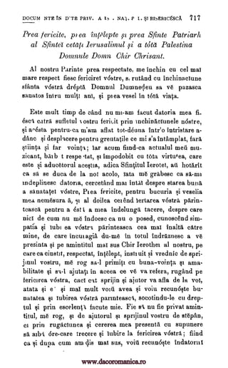 DOCUM NTH fN D'TE PRIV. A . NA1. P 1. SST EISER1CtSCA ''17
Prea fericite, pi ea inplepte isa prea Sfinte Patriarli
al Sfinte cetap lerusalimul 59i a tote Palestina
Domnule D011171 Chir Chrisant.
Al nostril Parinte prea respectate, me inchin cu eel mai
mare respect fiesc fericirea vostre, st rutand cu inchinaciune
sfiliata vostra drepta Domnul Dumneleu sa ve pazasca
sanatos intru multi ani, si plea vesel in tota viata.
Este mult timp de cand nu mi-am facut datoria mea
catrii sufletul ostru feriuit grin inchinaciunele nostre,
si ao4sta pentru-ca niam aflat tot-deuna intr'o intristare a-
danc si desplacere pentru greutatile ce mi s'a intamplat, fare
stiinta si far vointa ; ear arum fiend-ca actualul well mu-
zicant, bAlb t reaps tat, si impodobit cu tota virtufea, care
este si aducetorul acesua, adica Sfintitul Ierotet, ail hotarit
ca sa se duca de la not acolo, iata me grabesc ca sa-mi
mdeplinesc datoria, cercetand mai intai despre starea buns
a siinatatei v6stre, Plea fericite, pentru bucuria si veselia
mea nemesura a., gi al doilea ceiend lertarea v6stra Orin-
teasel pentru a Est I, a mea indelunga tacere, despre care
nici de cum nu me Indoese ca nu o posed, cunoscend sim-
patca si lubi ea v6stri parinteasca cea mai Inalta catre
mine, de care inctuagia du-me in totul Indraznesc a ve
presinta si pe amintitul mai sus Chir Ierothei al nostru, pe
care ca cinstit, respectat, intelept, instiuit si vrednic de spri-
jinul vostru, me rog sa-1 prime i cu buna-vointa si ama-
bilitate ajutati in aceea ce ve va refera, rugand pe
fericirea v6stra, cad cit sprijin si ajutor va afla de la voi,
atata si e si mai mult youti avea si voiu recun6qte bu-
natatea si iubirea rostr a. parinteasci, socotindu-le cu drep-
tul si prin escelentl facute mie. Fie s'i, nu fie privat amin-
titul, me rog, §i de ajutorul si sprijinul vostru de stepan,
ci prin rugaciunea si cererea mea presenta cu supunere
sa aibet 6re-care trecere si lubire la fericirea v6stra ; fiind
ca dupa cum am dis mat sus, voiu recun6Ite Indatorni
fi-
&el. N
si slat
si
I,
www.dacoromanica.ro
 