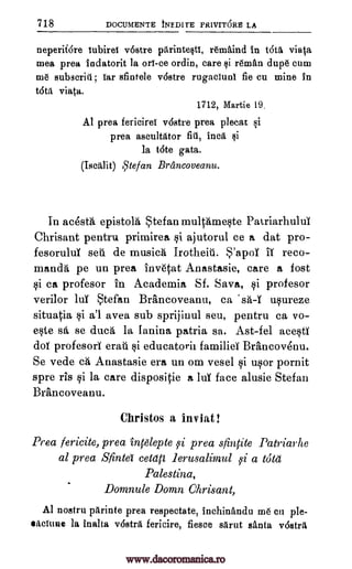 718 DOCUMENTE tNEDITE PRIVITORE LA
neperif6re lubirel v6stre pitrintesti, remAind in t6ti viata
mea prea todatorit la on -ce ordin, care $i reman dupe cum
me subscriti; Tar sfintele v6stre rugacluni fie cu mine in
tan viata.
1712, Martie 19.
Al prea fericirel v6stre prea plecat si
prea ascultator fill, Inca si
la t6te Bata.
(Tsai, lit) Atefan Brancoveanu.
In acesta epistola tefan rnultame§te Patriarhulul
Chrisant pentru primirea i ajutorul ce a dat pro-
fesoruluY sea de musics Irotheit. S'apoY IT reco-
manda pe un prea invetat Anastasie, care a fort
§i ca profesor in Academia Sf. Sava, §i profesor
verilor luY tefan Brancoveanu, ca 'sa-I u§ureze
situatia i a'l avea sub sprijiuul seu, pentru ca vo-
ete sd, se duca la Ianina patria sa. Ast-fel ace§tY
doh( profesori eraii kii educatorh familieT Brancovenu.
Se vede ca Anastasie era un om vesel qi uor pornit
spre rIs qi la care dispositie a luT face alusie Stefan
Brancoveanu.
Christos a inviat!
Pea fericite, prea intglepte 59i prea sfintite Patriarhe
al prea Sfinta cetati lerusalimul i a tutu
Palestina,
Domnule Domn Chrisant,
Al nostru pitrinte prea respectate, inchinandu me en ple-
sacTune la inalta vostril, fericire, fiesce slirut santa vostrit
www.dacoromanica.ro
 