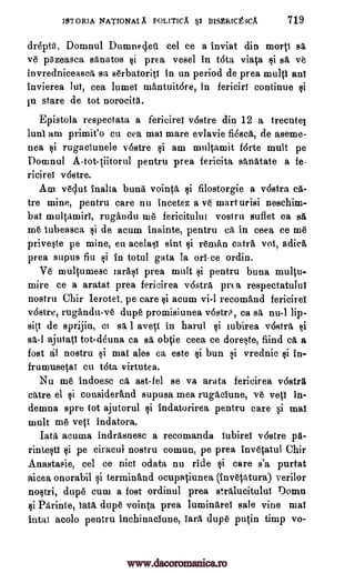 ISTORIA NATIONALA POLITICA §I BISERICtiCA 719
drepta. Domnul Dumne4eii eel ce a inviat din morti sa
ye pgzeasea sanatos §1 prea vesel in t6ta viata si sa ve
invredniceasea sa serbatoriti in un period de prea multi ani
Invierea luT, cea lumei mantuitore, in ferieiri continue si
in stare de tot norocith.
Epistola respectata a fericirea v6stre din 12 a trecutel
lulu am primit'o cu cea mai mare evlavie fiesca, de aseme-
nea si rugaciunele v6stre si am multamit f6rte mult pe
Domnul A-tot-tiitorul pentru prea fericita sanatate a fe-
ricirei v6stre.
Am veclut anal to buna vointa si filostorgie a v6stra ea-
tre mine, pentru care nu incetez a ye mart urisi nesehim-
bat multamiri, rugandu me fericitului vosiru suflet ca sa,
me Tubeasea si de acum inainte, pentru ea in ceea ce me
priveVe pe mine, eu acelasi sint si rencan catra voi, aciica
prea supus fiu si in total gata la on -ce ordin.
Ye multumesc mall prea mutt si pentru buna multu-
mire ce a aratat prea fericirea vdstra prea respectatului
nostril Chir lerotei, pe care si acum vi-1 recomAnd fericirea
vostre, rugandu-ve dupe promisiunea vosto, ea sa nu-1 lip-
siti de sprijin, ci sa. 1 aveV in harul si iubirea v6stra si
sa-1 ajutatl tot-deuna ea sa obtie ceea ce doreste, fiind ea a
fost al nostru si mai ales ca este si bun si vrednic si in-
frumusetat cu Ott virtutea.
Nu me indoesc ca ast-fel se va arata fericirea vostra
dare el si considerand supusa mea rugaciune, ye yeti in-
demna spre tot ajutorul si indatorirea pentru care si mat
mult me vets indatora.
Iata acuma indrasnesc a recomanda iubirea v6stre pa-
rintesti si pe ciracul nostru comun, pe prea invetatul Chir
Anastasie, eel ce nici odata nu ride si care s'a purtat
aicea onorabil si terminand oeupatiunea (invetatura) verilor
nostri, dupe cum a fost ordinul prea stralucitului Domn
si Parinte, lath dupe vointa prea luminarei sale vine mal
intal acolo pentru inchinaciune, Tara dupe putin timp vo-
www.dacoromanica.ro
 