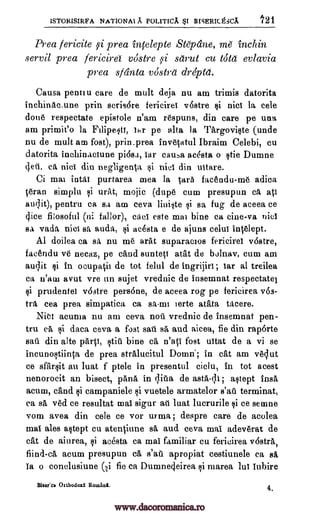 ISTORISIRFA NATIONAL A POLITICA I BBERICgiCA 121
Prea fericite p: Area infelepte Stepdne, me inchin
servil prea fericird v6stre si sarut cu too evlavia
prea sfdnta vostra drdpta.
Causa pentiu care de mult deja nu am trimis datorita
inchinacmne prin scris6re fericiret v6stre si nici la cele
done respectate epistole n'am respuns, din care pe una
am primit'o la Filipesa, thr pe alta Ia Targoviste (unde
nu de mult am fost), prin_prea invetatul Ibraim Celebi, cu
datorita inchinaciune pi6sa, tar cauA acesta o Vie Dumne
geti. ea niet din negligenta si nict din uttare.
Ci mai intai purtarea mea to taro facendu-me adica
.teran simplu si urat, mojic (dupe cum presupun ea att
audit), pentru ca sa am ceva liniste si sa fug de aceea ce
(lice fi:osoful (Ili fallor), caci este mai bine ea cine-va niel
sa vada nici sa auda, si acesta e de ajuns celui intelept.
Al doilea Ca sit nu me ark suparacios fericiret v6stre,
facendu ve necaz, pe nand suntett atat de bolnav, cum am
audit §i in ocupa0i de tot felul de ingrijirt; tar al treilea
ea u'aw avut vre un sujet vrednic de insemnat respectatel
ti prudentei v6stre persone, de aceea rog pe fericirea v6s-
tra cea prea simpatico ca sa-mi ierte arata tAcere.
Niel acuma nu am ceva noil vrednic de insemnat pen-
tru ea si data ceva a fost sail sa and aicea, fie din raporte
sail din alte parV, stiti bine ca n'aci fost uitat de a vi se
incunostiinta de prea stralucitul Domn'; in cat am velut
ce sfarsit an luat f ptele in presentul ciclu, in tot acest
nenorocit an bisect, Willa in qita de asta-di; astept insa
acum, nand si campaniele si vuetele armatelor s'ail terminat,
ea sa ved ce resultat mai sigur ail luat lucrurile si ce semne
vom avea din cele ce vor urma; despre care de aeolea
mai ales astept cu atenciune sä and ceva mai adeverat de
cat de aiurea, si acesta ca mai familiar cu fericirea v6stra,
fiind-ca acum presupun ca s'ati apropiat cestiunele ca sa,
Ia o conelusiune (i fie ca Dumne4eirea si marea lui iubire
Biscfca Oithodoxl Romia. 4,
www.dacoromanica.ro
 