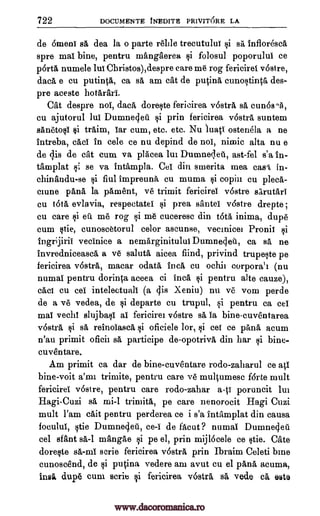 722 DOCUMENTE INEDITE PRIVITORE LA
de 6meni sa dea la o parte rade trecutului si sa, Infloresca
spre mat bine, pentru mangaerea $i folosu] poporului ce
porta numele lui Christos),despre care me rog fericirei v6stre,
data e cu putinta, ca sa am cat de p4na eunostinta des-
pre aceste hotarari.
Cat despre noi, data doreste fericirea rostra sa cunosna,
cu ajutorul Jul Dumnecjed si prin fericirea v6stra suntem
sanetosi $i traim, iar cum, etc. etc. Nu limp ostenela a ne
intreba, caci in cele ce nu depind de noi, nimic alta nu e
de ;Es de cat cum va placea lui Dumnec,leu, ast-fel s'a In-
tamplat si se va intampla. Cei din smerita mea cash, in-
chinandu-se si fiul impreuna, cu muma si copin cu plea,-
mune pana la pament, ye trimit fericirei v6stre sarutari
cu OM evlavia, respectatel si prea santei v6stre drepte ;
cu care si eft me rog si me cuceresc din t6ta inima, dupe
cum stie, cunoseetorul celor ascunse, vecinice] Pronii si
Ingrijirii vecinice a nemarginitului Dumnecleti, ca sa ne
invredniceasea a ve saluta aicea fiind, privind trupeste pe
fericirea v6stra, macar ()data Inca cu ochii corporal]. (nu
numai pentru dorinca aceea ei Inca si pentru alto cauze),
caw cu cel intelectuali (a cps Xeniu) nu ye vom perde
de a ye vedea, de si departe cu trupul, si pentru ca cel
mai vechl slujbasi ai fericirei v6stre :A, Ia bine-euventarea
v6stra si sa, reinoiasca, si oficiele lor, si cer ce pana acum
n'au primit oficii sa participe de-opotriva din har $i bine-
cuventare.
Am primit ca dar de bine-euventare rodo-zaharul ce aV
bine-voit a'mi. trimite, pentru care ye multumese fdrte mult
fericirei v6stre, pentru care rodo-zahar a-ti poruncit lui
Hagi-Cuzi sä rni-1 trimita, pe care nenorocit Hagi Cuzi
mult l'am cait pentru perderea ce i s'a intamplat din causa
focului, stie Dumnegeti, ce-i de facut ? numai Dunaneq.eti
eel sfant sa-1 mangae si pe el, prin mijlocele ce stie. Cate
doreste sa-mi scrie fericirea v6stra prin Ibraim Celeti bine
cunoscend, de si pucina vedere am avut cu el pana acuma,
insi dupe cum Belie si fericirea v6stra sa, vede ea e5te
www.dacoromanica.ro
 