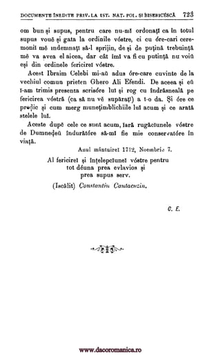 DOCUMENTH INEDITE PR1V. LA 1ST. NAT. POI. SI13ISER1CtSCA 728
om bun Iii supus, pentru care nu-ml ordonati ca in totul
supus voile §i gata la ordinile v6stre, ci cu Ere -cari cere-
monii me indemnati sá-1 sprijin, de §i de putina trebuinta
me va avea el aicea, dar cat imi va fi cu putinta nu voiil
e§i din ordinele fericirei v6stre.
Acest Ibraim Celebi mi-ail adus 6re-care cuvinte de la
vechiul comun prieten Ghero Ali Efendi. De aceea csi oil
i-am trimis presenta scris6re lul §i rog cu indrasneala, pe
fericirea v6str6 (ca sA, nu ve suparatI) a 1-o da. *i Ore ce
prelic §i cum merg munetimblichiile lul acum §i ce aratii
stelele lui.
Aceste dupe cele ce sunt acum, tare rugAciunele v6stre
de Dumneclett indurAt6re sa-mi fie mie conser vatore in
viata.
Anti' mantuirei 1712, Noembrio 7.
Al fericirei §i intelepclunei v6stre pentru
tot deuna prea evlavios fli
prea supus serv.
(IscAlit) Constantin Cantacnzin.
C. E.
.°--4 W4)--"'
www.dacoromanica.ro
 