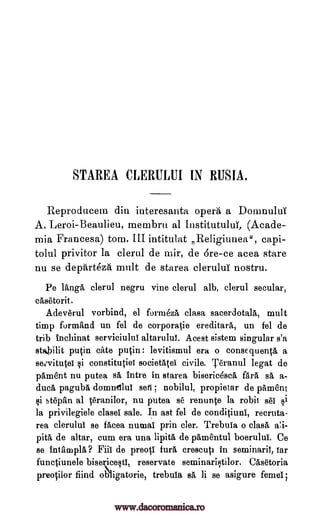 STAREA CLERULUI IN RUSIA.
Reproducena din iuteresanta opera a Donnaului
A. Leroi-Beaulieu, membru al InstitutuluT, (Acade-
mia Francesa) tom. III intitulat Religiunea", capi-
tolul privitor la clerul de mir, de Ere -ce acea stare
nu se departeza mult de starea elerului nostru.
Pe langa clerul negru vine clerul alb, clerul secular,
casetorit.
Adeverul vorbind, el formezA clasa sacerdotalk mult
timp formand un fel de corporatie ereditara, un fel de
trib tnchinat serviciului altaruluT. Acest sistem singular s'a
stilit putin cite putin: levitismul era o consequenta a
sezvitutei §i constitutiel societatel civile. Teranul legat de
pament nu putea sa intre in starea biseric6sca Ara sa a-
dud, paguba domndlui se-6 ; nobilul, propietar de pament
i stepan al teranilor, nu putea se renunte la robit sei §i
la privilegiele clasel sale. In ast fel de conditiuni, recruta-
rea clerului se facea numal prin cler. Trebuia o clasa
pita de altar, cum era una lipita de pamentul boerulul. Ce
se filial:up la? Fiii de preoti Pura, crescuti in seminaril, Tar
functiunele bisece§t1, reservate seminariltilor. Casetoria
preotilor find ob'ligatorie, trebula sa li se asigure femei;
a!i-
www.dacoromanica.ro
 