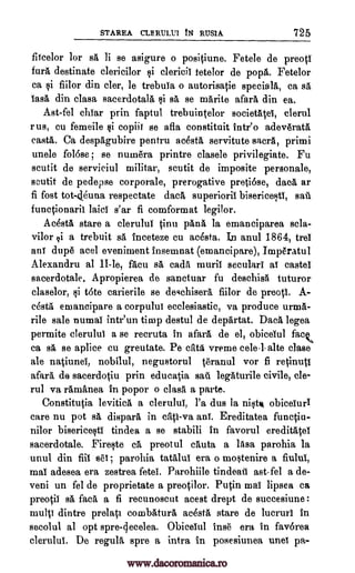 STAREA CLERIMVI tN RUSIA 725
flicelor for si li se asigure o positiune. Fete le de preotl
fury destinate clericilor qi clericil tetelor de pope,. Fetelor
ea qi fiilor din cler, le trebuYa o autorisatie specialit, ea se,
lase, din elasa sacerdotala sa, se marite afara din ea.
Ast-fel ehiar prin faptul trebuintelor societatei, clerul
rue, cu femeile §i copiii se afla constituit intro adeverata
caste,. Ca despagubire pentru aceste, servitute sacra, primi
unele foliose ; se numera printre clasele privilegiate. Fu
scutit de serviciul militar, scutit de imposite personale,
scutit de pedepse corporale, prerogative pretiOse, daca ar
fi fost tot-46una respectate dace, superioril
functionarit laidY s'ar fi comformat legilor.
Acesta stare a clerulul tinu pan& la emanciparea Bela-
vilor qi a trebuit sa inceteze cu acesta. Ian anul 1864, trei
ani dupe acel eveniment insemnat (emaneipare), Imperatul
Alexandru al II-le, facu sa cads muril seculars al castel
sacerdotale. Apropierea de sanctuar fu deschise tuturor
claselor, t6te carierile se degchisera fiilor de preoti. A-
cesta emancipare a corpului ecclesiastic, va produce urnia-
rile sale numai intr'un timp destul de departat. Dace. legea
permite clerului a se recruta in afara de el, obicelul fack,
ca se., se aplice cu greutate. Pe cats vreme cele-1. alte clase
ale natiunei, nobilul, negustorul teranul vor fi retinutl
afar& de sacerdotiu prin educatia saia legaturile civile, cle-
rul va rama,nea in popor o class a parte.
Constitutia levitica a clerului, l'a dus la nit obiceiuri
care nu pot se, dispara in cats -va ani. Ereditatea functiu-
nilor bisericeqti tindea a se stabili in favorul ereditateY
sacerdotale. Fireqte ea preotul cauta a lam parohia la
unul din fill eel; parohia tatalui era o mWenire a fiului,
mai adesea era zestrea fetei. Parohiile tindeati ast -fel a de-
veni un fel de proprietate a preotilor. Putin mai lipsea ca
preotil s& faca a fi recunoscut acest drept de succesiune :
multi dintre prelati combatura acesta stare de lucruri in
secolul al opt spre-cjecelea. Obiceiul lug era in favorea
clerului. De regulA spre a infra in posesiunea unei pa-
bisericeF,Iti, sau
Qi
si
www.dacoromanica.ro
 