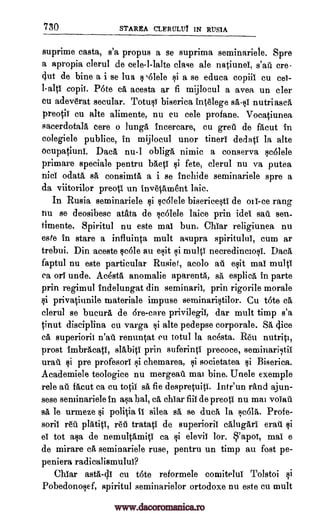 730 STAREA CLERULUY IN RUS1A
suprime casta, s'a propus a se suprima seminariele. Spre
a apropia clerul de cele-l-lalte clase ale natiunel, s'att cre-
4ut de bine a i se lua ,61ele si a se educa copiil cu
copil. P6te ca acesta ar fi mijlocul a avea un cler
cu adeverat secular. TotusI biserica intelege nutriasc&
preotii cu alte alimente, nu cu cele profane. Vocatiunea
sacerdotalA cere o lung6, incercare, cu greti de facut in
colegiele publice, in mijlocul unor tineri dedati la alte
ocupatiuni. Dad, nu-1 obliga nimic a conserva sc6lele
primare speciale pentru MeV $i fete, clerul nu va putea
odata sa consimta a i se include seminariele spre a
da viitorilor preotl un invetAment laic.
In Rusia seminariele cdlele bisericestl de oil-ce rang
flu se deosibesc atata de scolele laice prin ides sail gen-
iimente. Spiritul nu este mai bun. Chiar religiunea nu
este in stare a influinta mult asupra spiritulul, cum ar
trebui. Din aceste scOle au exit 1i mull necredinciosi. Dad,
faptul nu este particular Rusief, acolo ail esit mai multi
ca on unde. Ac4sta anomalie aparenta, sa esplica in parte
prin regimul indelungat din seminaril, prin rigorile morale
privatinnile materiale impuse seminaristilor. Cu t6te ca
clerul se bucura de Ere -care privilegil, dar mult timp s'a
tinut disciplina cu varga i alte pedepse corporale. Sa dice
ca superiorii renuntat en totul la acesta. Reu nutrict,
prost frubracatI, slabiti prin suferinti precoce, seminaristil
urail si pre profesori gi chemarea, societatea Biserica.
Academiele teologice nu mergeati mai bine. Unele exemple
rele au facut ca cu totii sa fie despretuiti. Intr'un rand ajun-
sese seminariele in asa bal, ca chiar fill de preotl nu mai voiati
sa le urmeze politia fl silea sa se dud la scolti. Profe-
soril reit platiti, reti tratatl de superiorii calugari erald
el tot asa de nemultamiti ca si elevii tor. 'apoi, mai e
de mirare ca, seminariele ruse, pentru un timp au fost pe-
peniera radicalismulul?
Chiar asta-dl en t6te reformele comitelul Tolstoi si
Pobedonosef, spiritul seminarielor ortodoxe nu este cu mult
cei-
1 -alt1
tlici
i
si
Qi
gf
gi
1i
www.dacoromanica.ro
 