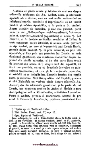 tN TtRILIII ROMA1 677
AlAtnrea cu itirile scurte istorice de ma! sus despre
cAlAtoriile misionare ale Ap. Andre!, avem istorisirile
apocrife ale ereticilor, care cu mal multe amAnuntiml ne
infatisazA locurile, personele i imprejurArile, ce a1 Insotit
predica mortea Apostolilor, si in parte a St. Andrei.
Aceste istorisir! ale ereticilor, mat ales gnostic!, p6rta
numirile de : ICE ei030E,-calAtoril, .914mta-
minunI, flaptOpEov=martirul (Apostolilor) altele 4). Lul
Evsevie, in deobste scriitorilor secululu! al IV-lea, le
erat cunoscute aceste istorisirt, anume acele privit6re
la Ap. Andre!, pe care el le prescria. unul Leucie Harin,
gnostic dupre credinta 5). E prea adev6rat, ca prin tote
apocrifele, $i kiar prin cea prescrisit lul Leucie, se vede
dualismul gnosticilor, dar scurtimea istorisirilor despre A-
postoll din cArtile autentice, si de alts, parte lipsa totals
de istorisirl din aceste card despre unit din Apostol!, au
facut pre gnosticii. ce!-ce cu doctrinele for voi6u s i inlo-
cuiascA crestinismul, sA, recurga. la tradiciunile pop6relor,
si ast-feliti sa se indeplinesca lipsurile istorice din cartile
sante autentice. Nici Evangheliile, nici Faptele, precum
$i nicl Epistolele nu vorbesc nimic despre cAlltoriile Ap.
Andre! ; dar din istorisirile gnosticilor, gi in parte ale lul
Leucie, not cunostem predica lul Andrei Mathia in Ora
Antropofagilor sea a Mirmidonilor, activitatea Apostolilor
Petru i Andre!, precum si martirisarea acestul de pre
urmA, in Patrele 6). LocalitA cile, pop6rele, personele si kiar
4) Lipsius op. cit. Vasiliewski idem.
5) Hist. Eccles. Enseb. cart. III, cap. 25.
6) Oper. Lipsius si Vasiliewski.
Tara antropofagilor sell a lYlirmidonilor cadea in SciVa mica, a-
(Ina in cea europian5,; si une-orl scriitoril greci, ca St. Atanasie,
.o pullet in TanroScitia, alte-orl erail nnmite ast-felit tote locurile,
pe nude traiat Tog scriitoril veki qi posterior!, bisericesti
profani, se num in a numi pe acele popore antropo, set andro-
fage, care aveat moravurl barbarice. Pe Sc41 11 namiat ast-felit
pentrn onventnl, cg, el, onm se Ilion, beat singe de om, ma,ncat
si
si
$i
$i
IlpeL4.__-fapte,
$i
si
si
$i
si
Sciil.
Qi
www.dacoromanica.ro
 
