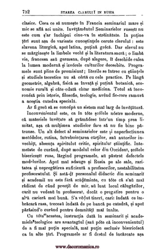 732 STAREA CLLRULI. I IN RUM
clasice. Ceea, ce sii numeste in Francia seminariul mare si
mic se afia aci unite. Inv6tamentul Seminarielor rusesti nu
este cum s'ar inchipui cine-va in stre'inatate. In putine
sunt asa de varieate cunostintele cerute clerului : este
slavena liturgics, apoi latina, putina great. Dar elevul nu
se margineste la limbele vechi $i la literatura sacra ; o limbs
vie, francesa sag germana, dupe alegere, ii deschide calea
la lumea moderns izvarele culturilor deosebite. Progra-
mele sunt pline de promisiuni literile se intrec cu stiintele
si studiele teoretice nu sa certa, cu cele practice. Pe langa
geometrie, algebra, fisica se invata putina botanica, eco-
nomie rurala si crate -odata chiar medicina. Totul ss inco-
ron6za prin istorie, filosofie, teologie, avend fie-care ramura
a acestia catedra special&
Ar fi greg sa se concepa un sistem mai larg de invdtatura.
Inconvdnientul este, ca in tote sc6lele 'Astro moderne,
cs materiele invetate sa gramadesc tntr'un timp Area li-
mitat, asa ca multimea studielor face sa, nu fie bine pa-
trunse. Un alt defect al seminarielor este si neperfectiunea
met6delor, rutina, intrebuintarea cartilor, sag autorilor in-
vechiti, absenta spirituluf critic, spiritului stiintific. Jute-
meiate de curand, dupe modelul celor din Occident, scolele
bisericesti ruse, largind programele, ag pastrat defectele
modelurilor. Apol mai adauge Rusia pe ale sale, rari-
tatea si nepregatirea suficienta a profesorilor, nestabilitatea
profesoratului. i asta-di personalul didactic din seminarii
academia nu este firs sca4eminte, cu tote ca s'ag mai
radicat de cand preotii de mir, ag luat locul calugarilor,
caril nu vedeag In profesorat, decat o pregatire pentru o
alta cariera mai buna. S'a velut tineri, carat indata ce im-
bracara rasa, treceag indata de pe bailed pe catedra, apoi
parasind'o curand pentru demnitati mai inalte.
Cu 16teacestea, instructia data in seminaril si acade-
mieleteologice are avantagiul (sag. p6te ca inconvenientul)
de a fi mai putin speciala, mai putin esclusiv biseric6sca
ca in alte teri. Programele ar fi destul de incarcate asa
si
;
ten
1i
1i
1i
www.dacoromanica.ro
 
