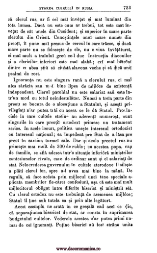 STARER CLERIILLI IN RUSIA 733
ea clerul rus, ar fi eel ma! invetat §i ma! luminat din
tOta lumea. Data nu este cum ar trebui, tot este ma! in-
vetat de cat unele din Occident ; qi superior in mare parte
clerului din Orient. Cunostintele unui mare numer din
preoti, ii pune mai presus de cercul in care tra,esc, si data
mare parte nu se foloseqte de ele, nu e vina invetaturei,
ci mai mult a tralului gren ce-1 due Instructia diaconilor
si a clericilor inferiors este mai slaba ; cei mai betrenf
dintre eI abea atiu sa citesta slavona veche §i sa dick unii
psalm! de rost.
Ignoranta nu este singura rank a clerulul rus, ci
ales saracia sau m a bine lipsa de ruijI6ce de existent§,
independent. Clerul parohial nu este salariat sad este in-
tr'un mod ell total neindestulator. Numai a treia parte din
preoti se bucura de o alocatiune a Statulu!, si acesti pri-
vilegiati n'ar putea tI Ai cu aceea ce le da Statul. Proi in-
ciele in care cultele streine au aderenti numero§i, sunt
singurile in care preotil ortodoxi primesc un tratament
serios. In acele locuri, politica uneste interesul ortodoxiei
cu interesul national; ea impedecA pre Stat de a 15,sa pre
preot in sarcina turmei sale. Dar si acolo preotul rus nu
prinaeste mai mult de 300 de ruble ; cu acestea popa, cap
de familie, se alb, adesea intro situatie inferiora ministrilor
contesiunelor rivale, me de ordinar aunt §i ei salariati de
stat. Neinerederea guvernului in cultele eterodoxe 41 sileste
a plati clerul lor, spre a-1 avea mai bine la mama. De
regula, sA, face adsta pain mijlocul unei taxe speciale a-
plicata membrilor fiecarei confesiuni, ask ea este mai mult
mijlocitorul obligat intre diferite bisericl si ministrii BM.
Cu clerul ortodox nu este trebuinta de asemenea mijloce;
Statul it tine sub tutela, sa si prin alte leghturi.
esemplu ne arata in ce greqa1A, cad ace! ce die,
ea separatiunea bisericei de stat, ar consta in suprimarea
budgetulu! cultelor. Vederele acestea s'ar putea primi mi-
nim de eel ignorant!. Putine biseriel au Post strans unite
mai
least
www.dacoromanica.ro
 