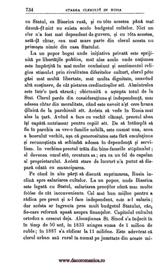 734 STAREA CLERIJIA IN RURAL
cu Statul, ca Biserica rusk §i cu t6te acestea pane mai
dAunA-linici nu exista acolo budgetul cultelor. Nici un
cler n'a fost mai dependent de guvern, i cu tota acestea,
asta-41 chiar, cea mai mare parte din clerul acesta nu
primeste nimic din casa Statului.
La un popor bogat unde iniOativa privatA este spriji-
pita pe libertatile publice, mai ales acolo unde natiunea
este impArtitA in mai multe confesiuni sentimentul reli-
gios stimulat prin rivalitatea diferitelor culturi, clerul p6te
gAsi mai multa libertate, mai multa dignitate, neavend
alts sustinere, de cat pietatea credinclosilor sel. Almintrelea
este fate° tare saracA ; obicinuita a astepta totul de la
Stat. Clerul perde din consideratiune i independent, mat
adesea cigar din moralitate, and este nevoit a'si cere hrana
dilnica de la parohienii set. Acesta sa vede in Rusia mai
ales la Sara. Avend a face cu vechii clacasl, preotul abea
capata nutriment pentru copiii s'61. De 8A fntampla sa
fie in parohia sa vre-o familie nobilA, este numai una, acea
a boerului vechiu, asa ca generositatea este fall emulaciune
recunostinta sa schimba adesea in dependents i servi-
lism. In vechime preotul trala din bine-facerile stepanului ;
el devenea omul setl, creatura sa ; era ca un fel de capelan
al proprietarului. AcestA stare de lucruri n'a putut sa dis-
pars cu emanciparea.
Pe and in alte par i sa discuta suprimarea, Rusia in-
clina spre salariarea cultelor. La un popor, unde Biserica
este legata cu Statul, salariarea preotilor ofera mat multe
folose de cat inconveniente. Cel mai bun mijloc pentru a
radica pre preot i a-1 face independent, eate a-1 salaria ;
dar acesta ar Ingreuia prea mult budgetul Statului, cAcl
fie-care reforms apasa asupra finantelor. Capitolul cultului
ortodox a crescut deja. AlocaOunea St. Sinod s'a inolecit in
in timp de 50 alai, in 1833 atingea suma de 1 milion de
ruble ; in 1887 s'a radicat la 11 milione. E.ste adeverat ca
clerul urban sail rural is numai pe jumetate din aceste mi-
1i
fel
1i
odata
www.dacoromanica.ro
 