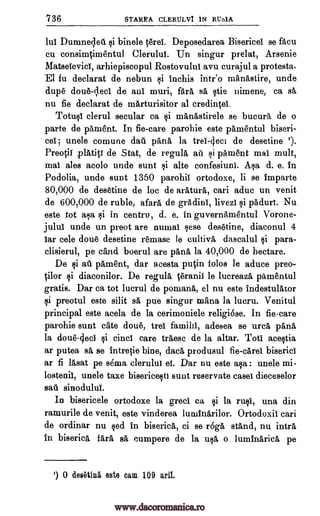 736 STAREA CLERULVI iN RUs1A
lul Dumneqeti binele Orel. Deposedarea Bisericei se facu
cu consimOmentul Clerului. Un singur prelat, Arsenie
Matselevici, arhiepiscopul Rostovulul avu curajul a protesta.
El fu declarat de nebun i inchis intr'o manastire, unde
dupe doue+ci de ant muri, fara sa stie nimene, ca sa
nu fie declarat de marturisitor al credi*I.
Totusi clerul secular ca manastirele se bucura de o
parte de pament. In fie-care parohie este pamentul biseri-
cel unele comune dau 'Ana la trei -4eci de desetine ').
Preo0i platici de Stat, de regula au 0 'ailment mat mult,
mat ales acolo uncle stint alte confesiuni. Asa d. e. In
Podolia, unde stint 1350 parohii ortodoxe, li se imparte
80,000 de desetine de be de aratura, cari aduc un venit
de 600,000 de ruble, afara de grAdini, livezt i paduri. Nu
este tot asa si in centre, d. e. in guvernamentul Vorone-
jului unde un preot are numai sese desetine, diaconul 4
Jar tale done desetine remase le cultiva dascalul para-
clisierul, pe Cand boerul are pana, la 40,000 de hectare.
De $i a i pament, dar acesta pucin folos be aduce preo-
Olor si diaconilor. De regula .eranii le lucreaza pamentul
gratis. Dar ca tot lucrul de pomana, el nu este indestulator
preotul este silit sa pue singur mana, la lucru. Venitul
principal este acela de la cerimoniele religiose. In fie-care
parohie aunt eke doue, tree familii, adesea se urea pana
la doue-geci si cinci care traesc de la altar. Toti acestia
ar putea sa se intretie bine, data, produsul fie -caret biserici
ar fi lasat pe sepia clerului ei. Dar on este asa : unele mi.
lostenii, unele taxe bisericesti aunt reservate easel dieceselor
sad sinodului.
In bisericele ortodoxe la greet ca si la rust, una din
ramurile de venit, este vinderea lurninfirilor. Ortodoxil cari
de ordinar nu sed in biserica, ci se r6ga stand, nu intra
In biserica fara sa cumpere de la 110 o luminarica pe
') 0 des6thia este cam 109 aril,
$i
si
61
;
3i
si
www.dacoromanica.ro
 
