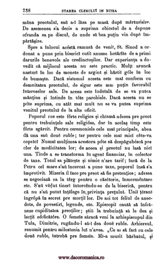 738 STAREA CLERULUT 1N RUS1A
mhna preotului, sail a-I 'Asa pe masa dup6 mArturisire.
De asemenea s'a decis a suprima obicetul de a depune
ofranda sa pe discul, de unde sa bea putin yin dupe im-
parthsire.
Spre a inlocui acest6, ramurh de venit, St. Sinod a or-
donat a purse prin biserici cutii anume hotarite de a primi
darurile benevole ale credinciosilor. Dar experienta a do.
vedit c6, mijlocul acesta nu este practic. Multi arunch
nasturi in lac de monete de argint si hartit Ole in loc
de bumaste. Dach sistemul acesta este mat conform cu
demnitatea preotului, de sigur este mai putin favorabil
intereselor sale. De aceea este indotalh de se va putea
mhntine si intinde in tote parohiele. Dach acesta nu se
p6te suprima, cu atht mat Inuit nu se va putea suprima
venitul preotului de la alto oficii.
Poporul rus este f6rte religios si chiam6, adesea pre preot
pentru trebuintele sale religiose, dar in acelas timp este
forte sgarcit. Pentru ceremoniele cele mai principale, abea
da una sail dou6 ruble ; Tar pentru tale mat mid cite -va
copelci Numat multimea acestora p6te sa despagubesca pre
cler de modicitatea lor; de aceea si preotul nu lash nici
una. Tinde a se transforma in agent financiar, in colector
de taxe. Totul sa plateste si nimic n' are tarif ; Inca de la
Petru eel mare s'ad incercat a pune taxe, poporul ins s'a
improtivit. Mizeria it face pre preot sa fie pretentios ; adesea,
se negociaza ca la terg pentru o casetorie, inmarmentare
etc. S'ad. v6clut tineri intorcendu-se de la biserich, pentru
ca, nu s'ad putut int6lege in privinta pretului. Unit' t6rani
ingropa in secret pre mortii lor. De aci tot feliul de anec-
dote, de povestiri, legende, etc. Episcopii cautA sA infra-
neze cupiditatea preotilor ; Old la trebuinth sa le dea si
lectit edificht6re. 0 femele sarach veni la arhiepiscopul din
Tula, Dimitrie, rughndu-1 sa -I dea doue ruble. Arhiereul,
renumit pentru milostenia hit n'avea. Ce at sA fact cu tale
dou6 ruble, intrebh pre femeie. Mi-a murit barbatul, si
www.dacoromanica.ro
 