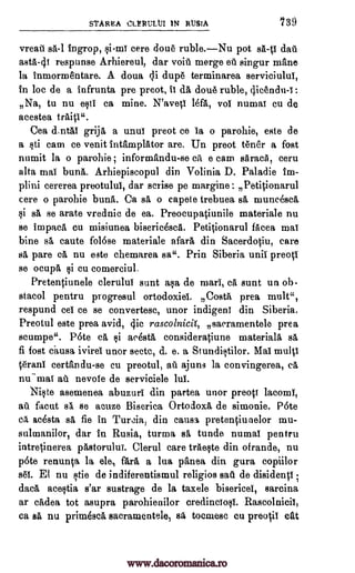 stAREA cLtituttli IN RUM 739
vreati sá-1 Ingrop, qi-mi cere doue ruble.Nu pot sit-0 dais
asta-41 respunse Arhiereul, dar void merge ell singur mane
la Inmormentare. A doua cli dupe terminarea serviciului,
In be de a infrunta pre preot, II a dou6 ruble, qicendu-i:
Na, to nu esti ca mine. N'aveci Mat, vol numal cu de
acestea traits ".
Cea d.ntai grija a unui preot ce is o parohie, este de
a sti cam ce venit Intamplator are. Un preot tenor a fost
numit la o parohie ; informandu-se ca e earn aaracA, ceru
alta mai buna. Arhiepiscopul din Volinia D. Paladie im-
plini cererea preotulul, dar scrise pe rnargine: Petitionarul
cere o parohie buna. Ca sa, o capete trebuea sá muncescg,
si sá se arate vrednic de ea. Preocupaciunile materiale nu
se impaca cu misiunea biseric4scA. Petitionarul facea mat
bine s& caute folese materiale afar& din Sacerdotiu, care
s& pare cá nu este chemarea sa". Prin Siberia wail preoV
se ocupa si cu comerciul.
Pretentiunele clerului sunt asa de marl, ca sunt un ob.
stacol pentru progresul ortodoxiel. Costa prea mule,
respund eel ce se convertesc, unor indigent din Siberia.
Preotul este prea avid, 4ic rascolnicil, sacramentele prea
scumpe". P6te cA, si acestA consideratiune material& sA,
fi fost c.ausa ivirel unor sectc, d. e. a StundiF,itilor. Mal multi
terani certan du-se cu preotul, ail ajuns la convingerea, a,
nu-mai at). nevole de serviciele lul.
Ni§te asemenea abuzuri din partea unor preott lacoml,
au facut sI se acuze Biserica Ortodox& de simonie. Pete
ca, acesta sg, fie in Turcia, din carts% pretenciunelor mu-
sulmanilor, dar In Rusia, turma s5, tunde numal pentru
intretinerea pastorului. Clerul care trAeste din ofrande, nu
pete renun0 la ele, far& a lua panea din gura copiilor
s61. El nu tie de indiferentismul religios saa de disidenti ;
data ace$ia s'ar sustrage de la taxele bisericel, sarcina
ar axles, tot asupra parohienilor credinciosi. Rascolnicii,
ca sit nu prime sca sacramentele, sit, tocmesc en preo0 eat
www.dacoromanica.ro
 