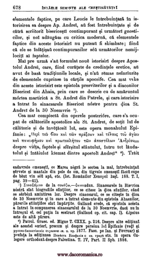 678 /Dm ABLE SEAMITE ALE 1312FrINTATATFT
elementele faptice, pe care Leucie le intrebuintazA in is-
torisirea sa despre Ap. Andrei, ati fost intrebuintate qi de
cAtrA scriitoril biserice§ti contimpurani qi urmatorT gnosti-
cilor, §i nol adaugam cu critica moderns, cA elementele
faptice din aceste istorisiri nu puteati fi skimbate , find
cA ele se infAti§ail contimpuranilor sell urmatorilor nemij-
lociti at faptelor.
Mat pre urma s'ati formulat nou6 istorisiri despre Apos-
tolul Andrei, care, fiind curatate de credintele eretice, ad
avut de basil, traditiunile locale, §i n'au reams neinriurite
de elementele cuprinse in cartile apocrife. Cea mat veke
din aceste istorisirl este epistola presviterilor qi a diaconilor
Bisericel din Ahaia, prin care se descrie cu de arnaruntul
mortea martiricA a St. Andrei din Patrele, §i care.istorisire
a intrat in sinacsarele Bisericel n6stre pentru clioa St.
Andrei de la 30 Noemvrie 7).
Cea mat complecta din operele posteri6re, care s'a ocu-
pat de calatoriile apostolice ale St. Andrei, de sock lul de
calAtorie qi de invetaceif lul, este opera monahulul Epi-
fanie: IlEpi Tat 61ou xott Tan) Y.J.c704.1ov TOotic -cc; &Tim)
xoci isxvvicAu.ou zal TzporroxliTrou -cc-6v circocrcawv 'Av;piou,_
despre vista, faptele qi sfgrqitul sfantului, intru tot lauda-
tului §i intAiulni kiemat dintre apostoll Andrei" 8). Trait
eadavrele omenetItI, ce Marea negra le scotea la mal, Intrebuintat.
Orvete ei mantale din pale de om, din tigvele omene§t1 facet cupe
de but vin set apa, etc. (Ist. Romanilor Xenopol lall. 188. T. I,
pag. 39-41).
') XuvottipLov de la Gov6Ceo,ew=adun. Sinacsarele In Biserica
nostra dirt biografiile sfintilor, ce se citesc la dioa sfintilor, °and
se shbeza amintirea lor. Despre sinacsaral, ce se cite§te in dioa
de 30 Noemvrie §i in care a intrat elemente din epistola Ahaenilor,
parerile stiintifice slut impartite. Galland credo, ea epistola acOsta
a intrat in compunerea sinacsarulul de la 30 Noemvrie, dad nu in
intregul el, cel pntin in ecstract (Galland op. cit. cap. I). Cipsius
este de alts Oren.
8) Patrol. Graec. ed. Migne T. CXXX. p. 216. Despre alto editiunt
ale acestel scrierl, preen' §1 despre persona lul Epifanie (vedi li
pyccRo-6113awrincuie oapigma tic H. op. 1877. Faso. pe Ian. Ili Fevruar) §i
prefata la editiunea IT__ostem EumkaHist o B. rpaj rt. etc. in opera Cu-
legere orthodox& despre Palestina. T. IV, Part. II Spb. 1886.
www.dacoromanica.ro
 