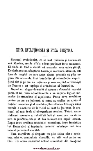 ETICA EVOLUTIONISTA SI ETICA CRMINA,
Sistemul evolutionist, ce se mal numeste si Darvinism
sail Monism, are in lilele n6stre partisan! f6rte numerosi.
El tinde in fond a stabili ca, mecanica este uniea stiintfi.
Evolutiunea sail' adaptarea basata pe mecanica atomics, este
formula magica cu care acest sistem pretinde ca p6te es-
plica t6te misterele fire! insufletite $i neinsufletite cuprin..
(lend aid $i pe om cu rqiunea si voea sa, far& a recun6ste
un Creator a tot inVelept si oranduitor al Iucrurilor.
Numal un singur domeniii si anume : domeniul morale'!
'Area ca nu vrea absolutaminte a se supune legilor me-
canice de atractiune $i repulsiune. PArea ceva revoltator
pentru un om cu judecata a cerca sa esplice cu ajutorul
fortelor mecanice si al combinatiilor chimice intreaga viatA
morals a omenirei de la viciul eel ma! de jos 'Ana la era-
ismul eel mat inalt al abnegatiune! crestine. Totusi mate-
rialismul mecanic a trebuit' sa faca, si acest pas, ca sa, nu
stea la jumetate cale si sa dea faliment din capul loculdi.
Lupta intre credinta crestina si necredinta, intre imperatia
lu! Dumne4eti si Imp'eratia materiel se'ncinge mat tare
tocm-ai pe terenul morale!.
Fall moralif ate si dreptate nu p6te esista Biel o socie-
tate, nici o, comunitate durabila, cu atat mo1 putin un
Stat. De aceea monismul actual eliminand din creatiunl
www.dacoromanica.ro
 