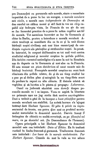 744 ETICA EVOLUTIONI3TA ETICA CRE$TINA
pre Dumnelet cu poruncele sale morale, simte o necesitate
imperi6sa de a pune in loc un surogat, o morala seculars
sad civi/et, o moray care independenta de Dumnedeu sa
dea omului un cOlauz moral si sO'l fact in vre un chip ca-
pabil a's! indrepta viata. In Francia de on sir de ant
se fac incercari practice de a pune in mans, copiilor ast-fel
de moray. Tot aseminea incercArt se fac in Germania si
chiar in Berlin, pentru a introduce o moray secularA A-
cesta tendinca se manifests din ce in ce si la unit dintre
barbatii nostri eivilisatt sat mat bine emancipati de ere-
dintele ruginite ale parinilor i strabunilor nostri. In press.
in intruniri, in corpuri deliberative se tot and voci contra
studiulut religiunel si morale] ercstine in scalele publice.
Din fericire curentul antireligios n'a mers la not in Romania
asa de departe ca in Germania si mai ales ca in Francia.
El este numat un pium desiderium al unui numer mic de
baxbati tnainta(1. Preceptelo morale! crestine nu sunt Inca
eliminate din sc6lele n6stre, de si de un timp studiul for
e pus pe al doilea plan si marginit la un timp forte scurt
de predare in raport cu alte obiecte. E datoria n6strA sa
veghiam sa luerAm a le 'Astra propaga : Laboremus.
Omul cu judecata sOnet6sO cere doveqi despre po-
runcile morale ce i se impun. Voea ce aspirO la hbertate
nu primeste usor un jug strgin fait motive COL vingetOre.
Dec] a trebuit a gasi de la inceput o basct tiintifica pentru
morala seculars, cea stability. La acestA lucrare s'a 'njugat
intalast data Herbert Spencer. El p6te fi privit ca repro-
sentantul de frunte, am putea dice mai ca profetul monis-
mului materialist in domeniul morale!. Darvin 11184 tl
intimpina de obiceiu cu multa reverinca, ca pe filosoful cel
mare, ca pe dascalul set. (In Descendance de l'homme).
Opera principals a lui Herbert Spencer in domeniul
morale! este cea intitulata: Data of Ethics. Ea fu tradusa
curand in limba francesa si germana. Traducerea francesa
este intitulata : Les bases de la morale evolutioniste. Par
Herbert Spencer. Citatele de mai la vale se vor aduce
$1
Qi gi
www.dacoromanica.ro
 
