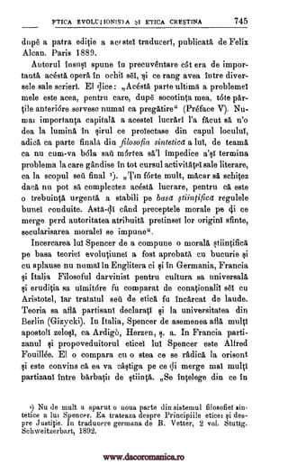 FTICA EVOLUI IONIS1A 1 ETICA CRE5TINA 745
dupe a patra editie a acr stei traducer)", publicata de Felix
Alcan. Paris 1889.
Autorul insusi spune In precuventare eta era de impor-
tanta acesta opera In ochil sei, -si ce rang avea intre diver-
sele sale scrieri. El dice : Acesta parte ultima a problemel
mele este acea, pentru care, dupe socotinta mea, tote par-
tile anteri6re serveso numai ca pregatire" (Preface V). Nu-
mai importanta capitala a acestel lucrari l'a facut sit n'o
dea la lumina in sirul ce proiectase din capul loculul,
adica ca parte finals din filosofia sinteticet a lui, de teams
ca nu cum-va b6la sat)". mortea sal impedice a'si terming
problema la care gandise in tot cursul activitatei sale literare,
ca la scopul seit final 1). Tin f6rte mult, macar sa schitez
daca nu pot sa complectez acesta lucrare, pentru ca este
o trebuinta urgenta a stabili pe base ,stiintificet regulele
bunei conduite. Asta-41 cand preceptele morale pe 4i ce
merge perd autoritatea atribuita pretinsei for origins sfinte,
secularisarea morale)" se impune".
Incercarea lui Spencer de a compune o morals stiintifica
pe basa teoriei evolutiunei a fost aprobata en bucurie $i
cu aplause nu numai in Englitera ci si in Germania, Francia
si Italia Filosoful darvinist pentru cultura sa universala
si eruditia sa uimitore fu comparat de conationalii sei cu
Aristotel, lar tratatul seu de etica fu inearcat de laude.
Teoria sa afla partisans declarati si la universitatea din
Berlin (Gizycki). In Italia, Spencer de asemenea afla, multi
apostoli zelosi, ca Ardigo, Herzen, s. a. In Francia parti-
zanul si propoveduitorul eticei lui Spencer este Alfred
Fouillee. El o compara cu o stea ce se rftdica la orisont
si este convins ca ea va castiga pe ce li merge mai multi
partizans intre barbatil de stiinta. Se intelege din ce in
i) Nu de mult a aparut o uoua parte din sistemul filosofief sin-
tetice a lui Spencer. Ea trateaza despre Principiile eticei si des-
pre Justitie. In traducere germana de B. Vetter, 2 vol. Stuttg.
Schweitzerbart, 1892.
www.dacoromanica.ro
 