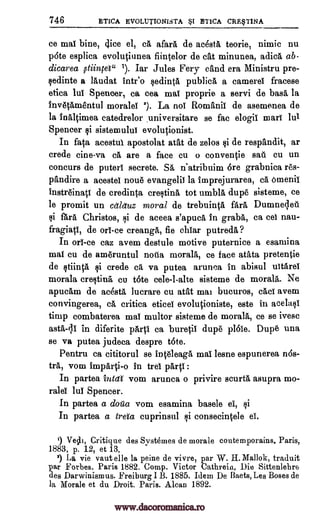 746 ETICA EVOLUTIONISTA 1 ETICA CRWINA
ce mai bine, dice el, el afarl de ac6sta teorie, nimic nu
p6te esplica evolutiunea fiintelor de cat minunea, adicl ab-
dicarea stiincet" 1). Iar Jules Peery eand era Ministru pre-
cedinte a lludat intr'o sedintl publicl a camerel fracese
etica lul Spencer, ca cea mai proprie a servi de bass la
invetAmentul morales 3). La not Romanic de asemenea de
la inAltimea catedrelor universitare se fac elogii marl 1111
Spencer si sistemului evolutionist.
In fata acestui apostolat atat de zelos si de respandit, ar
crede tine -va el are a face cu o conventie sail cu un
concurs de puterl secrete. SA n'atribuim 6re grabnica re's-
pandire a acesteI none evangelic la imprejurarea, ca omenii
instreinatt de credinta cretin tot umbll dupe sisteme, ce
le promit un cetletuz moral de trebuintl fail. Dumnedell
i fara Christos, i de aceea s'apucl in grabs, ca cel nau-
fragiatI, de on -ce creanga, fie ehiar putreda?
In on -ce caz avem destule motive puternice a esamina
mac cu de ameruntul nova morals, ce face atata pretentie
de stiintA si crede el va putea arunca In abisul uitArel
morala cresting cu tote cele-l-alte sisteme de morals. Ne
apucAm de ac6stA lucrare cu atat mai bucuros, cad avem
convingerea, ca critica eticei evolutioniste, este in acelasI
timp combaterea mai multor sisteme de morals, ce se ivesc
asta-li in diferite pArtI ea buretil dupe p161e. Dupe una
se va putea judeca despre tote.
Pentru ca cititorul se inteleagl mai lesne espunerea n6s-
trA, vom impArti-o in trel 041:
In partea intaf vom arunca o privire seurta asupra mo-
rales lul Spencer.
In partea a dou'a vom esamina basele el, si
In partea a tract cuprinsul si consecintele el".
') Ve0i, Critique des Systemes de morale coutemporains. Paris,
1883, p. 12, et 13.
1) La vie vaut elle la peine de vivre, par W. H. Mallok, traduit
par Forbes. Paris 1882. Comp. Victor Cathrein, Die Sittenlebre
des Darwinismus. Freiburg I B. 1885. Idem De Baets, Les Boses de
la Morale et du Droit. Paris. Mean 1892.
www.dacoromanica.ro
 