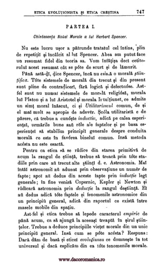 ETICA EVOLUT1ONISTA 91 ETICA CRESTINA 747
PARTEA L
Chintesenta Noael Morale a lui Herbert Spencer.
Nu este lucru usor a patrunde tratatul eel intins, 'plin
de repetitil si incalcit al lul Spencer. Abea am putut face
un resumat fidel din teoria sa. Vom infatisa deci cetito-
rulul acest resumat cat se p6te de scurt si de lamurit.
Pang, asta-41, (lice Spencer, Inca nu esis,,a o morala otiin-
rifled. Tote sistemele de morala din trecut si din present
sunt pline de contraqieerl, fara logic& si defectu6se. Ast-
fel sunt nu numat sistemele de morala relig,i6sa, morala
1W Platon si a 1W Aristotel si morala Jr tuitiunei, ce admite
un simt moral inascut, ci si Utilitarismul comun, de $i
el mal molt se apropie de adev6r. Scola utilitarista e de
pArere, ea trebue a eunOste inductiv, adica pe calea esperi-
entel, urmarile bune sati rele ale faptelor si pe basa es-
perientel sa stabilim principil generale despre conduits
morala ce este in favorea binelul comun. Insa metoda
acesta nu este esacta.
Pentru ca etica 4, se radice din starea primitiva de
acum la rangul de stiinta, trebue sA tread, prin tate sta-
diile prin care ail trecut alte stiinti d. e. Astronomia. Mal
intal astronomii au adunat prin observatiune un numer de
fapte ; apoi ati dedus din aceste fapte prin inductie lee
generale ; in fine venira Copernic, Kepler si Newton si
radicara astronomia prin deductie la rangul destiinta. El
au dedus adica tdte faptele si fenomenile astronomice din
un principiti general, adica din raportul ce exista intre
masele mobile din spatiu.
Ast-fel si etica trebue sa lepede caracterul empiric de
pang, acum, ca A. ajunga la aceeasI treapta in sirul stiin-
telor. Trebue a deduce principiile vietei morale din un unit
principiti general. Insa cum se p6te ac6sta ? Respuns :
Daca dam de basa si eticel evoligiunea ce domneste in tot
universul si data esplicam din ea tote fenomenile morale.
www.dacoromanica.ro
 