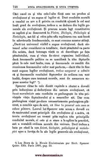 748 ETICA EVOLtJT1ONISTA BSI ETICA CTEITINA
Caci omul ca si t6te cele-l-alte fiinti este un produs al
evolutiunet si un supus al legilor el. Dect conduita morala
a omnlui ce are a fi privita ca conduita ajunsa la eel mai
inalt grad de evolutiune, trebue a se deduce din legile ge-
nerale ale evolutiunei. .,$i precum aceste legi constitutive
se esplica si se demonstra in Fisica, Biologie, Psihologie §i
Sociologie, ast-fel $i etica pote afla esplicarea cea mai bung,
in adeverurile fundamentale, ce sunt comune acestor stiinti.
Daca tot universul vizibil e supus evolutiunet, dacA, sis-
temul solar eonsiderat ca totalitate, data pAmentul ca parte
din acesta, daca intreaga viata ce sO desvaleste pe fata
pamentului, cum si viata fie-carut organism individual.
data, fenomenile psihice ce se manifests la tote fapturile
pans, la cele mai inalte, cum si fenomemle ce results din
reuniunea fenomenilor celor mai perfecte,data tote in fine
aunt supuse legilor evolutiunet, trebue neaparat a admite
ea si fenomenile conduitel apturelor de ordinea cea mai
inalta, despre care trateaza morala, sunt de asemenea su-
puse acestor legi" 1.
Spencer chlar in cele dintai eapitole a cautat a dovedi
prin inductiune $i deductiune din natura evolutiunet, cii,
bung moralmiate este conduita ce prelungeste in tote pri-
vintele viata faptuitorului si a semenilor seT. Dar cum
prelungirea vietel produce necesariamente prelungirea pla-
cerel, a conehis apoi de aici, ca bine in general este ceea ce
aduce pldcere. Lucrul luT Spencer este aeum a dovedi cu
de-ameruntul acest principiil din evolutiune si a aiata, ea
teoria evolutiunet nu numaT p6te esplica tote principiile
conduitel morale, ci este si in stare a le aplica in practica,
sail a restabili ordinea morala din univers. Deci trebue a
bate pe rand la usa fisicei, biologies, psihologiet §i sociolo-
giel spre a inveta de la ale legile generale ale evolutiunel,
1) Les Bases de la Morale Evolutioniste par Herb. Spencer
Quatr. Edit. Paris 1889, pag. 53.
www.dacoromanica.ro
 