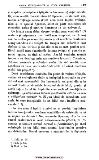ETICA EVOLU1'IONISTA 1 ETICA CRESTINA 749
si a aplica principiile castigate la fenomenile[vie01 morale.
*i, cum result& din cuvintele lul Spencer, citate mat sus,
trebue a inOlege aceste stinti cum le-ail ir4eles evolutio-
nistil si in special Spencer, adica ca parts secundare ale
mecanicet unite si marl ce domneste in tot universul.
Ce invatA, acum fisica despre evolOunea conduite? CA
materia si miscarea e distribuita mai complicat, cu cat mat
sus ne urcam pe scara fapturelor si ea miscarile combinate
ajung tot-odata din treapta in treapta mat coherente, mat
definite §i mat variate si fac din ce in ce mat perfect echi-
librul mobil intre functiunile interne (viata) si puterile es-
terne, opuse, ce tind a-1 strica. Ast-fel conduita moral&
trebue a se destinge prin sus numitele insusiri : Cohesiune,
definire, varietate §i echilibru mobil. De aid resulta con-
conclusia ea, omul moral ideal este acela al carut echilibru
mobil este perfect 2).
Data consideram conduita din punct de vedere biologic,
vedem ca evolutiunea tinde a indeplini functiunile in gra-
dul eel mai convenabil. Ea lucreaza in un grad din ce in
ce mai inalt, ca diferitele functiuni dupe feliul, gradul si
comb.natiile for sa fie implinite cum reclama condiOle de
existent. Indeplinirea tuturor functiunilor este, to un sens
o obligatiune morale 2). i un ideal de moralitate este
acela in care functiunile de tot feliul sunt implinite con-
venabil" 3).
Dar Ore n'am fi ispititi a privi ca o povOra implinirea
tuturor functiunilor conform condiOlor de existent& ce ni
se impun ca datorie? Nu, respunde Spencer, caci in de-
cursul evolutiunei se ivese necesariamente placers, ca je-
nomene ce insotesc mersul normal at functiunilor, pe cand
suferintele de tot feliul sunt efectul functiunilor escesive
sau defectuOse. G-enul omenesc a mostenit de la fapturele
I. Ibid. p. 64.
2) Ibid. p. 65.
$) Ibid. p. 64.
www.dacoromanica.ro
 