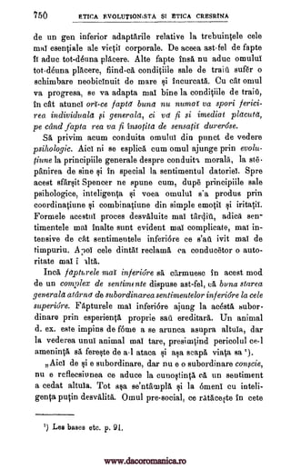 750 ETICA EVOLUTIONISM $I ETICA CRESRINA
de un gen inferior adaptarile relative la trebuintele cele
mat esentiale ale vietit corporate. De aceea ast-fel de fapte
It aduc tot-derma placere. Alte fapte insa nu aduc omulut
tot-deuna placere, flind-ca conditiile sale de trail" sufer o
schimbare neobictnuit de mare $i incurcata. Cu cat omul
va progresa, se va adapta mai bine la conditiile de train,
in cat atunct ml-ce faptd bund nu numai va spori ferici-
rea individvala ,si generals, ci vd fi si imediat placuta,
pe cand Japta rea va fi insotita de sensatit durer6se.
Sa privim acum conduita omulul din punct de vedere
psihologic. Aict ni se esplica cum omul ajunge prin evolu-
tiune la principiile generale despre conduits morals, la ste-
panirea de sine si in special la sentimentul datoriei. Spre
acest sfarsit Spencer ne spune cum, dupe principiile sale
psihologice, inteligenta voea omulut s'a produs prin
coordinatiune i combinatiune din simple emotil si iritatii.
Formele acestut proces desvaluite mat tardit, adica sen-
timentele mat inalte aunt evident mat complicate, mat in-
tensive de cat sentimentele inferiere ce ivit mat de
timpuriu. A poi cele dintat reclama ca conducetor o auto-
ritate mat i
Inca fapturele mai inferiore sa carmuesc in acest mod.
de un complex de sentimente dispuse ast-fel, ca bona starea
generald atarnd de subordinarea sentimentelor inferi6re la cele
superiore. Fapturele mat inferiare ajung la acesta subor-
dinare prin esperienta proprie sail ereditara. Un animal
d.. ex. este impins de gime a se arunca asupra altuta, dar
la vederea until animal mat tare, presinatind pericolul ce-1
ameninta sa fereste de a1 ataca si asa scapa viata sa ').
77
Aid de si e subordinare, dar nu e o subordinare conscie,
nu e refleesiunea ce aduce la cunostinta ca un sentiment
a cedat altuta. Tot asa se'ntampla si la 6meni cu inteli-
genta putin desvalita. Omul pre-social, ce ratacelte in cete
1) Les bases etc. p.
s'an
Alta.
Qi
9/.
www.dacoromanica.ro
 