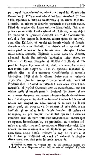 IN TtR1LE ROMANS 679
pe timpul iconoclasmului, adeca pre timpul lul Constantin
Copronim (j- 775) si ma! ales al lui Leon Armenul (813-
842), Epifanie a lubit sa cAlAtoresca si ea adune tote
ce privesc pe locurile, pers6nele si obiectele sante.
Fiind de origine din imprejurimele Bizantiulul, fail a se
putea anume arAta locul nasterei lul Epifanie, el s'a ve4ut
de multe -orl Cu clericit Bisericet mart" din Constantinu-
pol, si a fost Impins la lucrarea aeestel opere de motivul,
cum (lice Epifanie, ca einultt afi descris vietele si faptele
deosebite ale s-lor bArbatT, dar vietele s-lor apostoll ni-
mene pAnA, acuma nu le-a descris cum trebueste,. Luau-
du-s! acesta osten61A, Epifanie a scris vieta St. Andre!,
adunand datele din scrierele barbatilor celor sfintt, ca
Climent al Rome!, Evagrie al Siciliet si Epifanie at Ki-
prului. Despre Epifanie al Kiprului, care ne-a pastrat cele
mal multe date despre eel 12 si 70 apostoll, monahul E-
pifanie glee, ca el a cunoscut .traditiunele, si serierile
bArbatilor, trait! panA la densul, intro care si scrierele
tapocrife.. Urmand esemplul omonimulul self, monahul
Epifanie dice : tAvend la ind6m5,na asemenea eerier! me-
morabile, si rugind de comunitatea cu not am
visitat terile si orasele pana, la Bosforul (de Azov), si asa
cu o mare dragoste am cercetat despre sfintele deosebitelor
locuri si despre aceta, dac5, unde-va sint relievii. Cu modul
acesta not singuri am aflat multe ; si pe care nu le-am
putut gasi, am cercetat cu de amaruntul prin ce am
intalnit, i am aflat de la densit destule,, Si trebue sa
aditugam, ea pre timpul monahulu! Epifanie asemenea
cercetAri erat in mare Intrebuintare,resultatul cArora apol
se opunea iconoclasmulut, ce pretindea, ca cinstirea ic6-
nelor si a relicviilor era-0i necunoscute Bisericelor vekt. Din
acestA lucrare ocasionala a lui Epifanie pe not ne intere-
sazA Intre altele datele, relative la sotit de calatorie al
St. Andre! si InvetAceit lul, emit au colucrat la r6span-
direa crestinismulut prin laturele nOstre 9).
9) Trebue 85, stim, el teestul greo al lnl Epifanie despre St.
Andrei, de care dispunem noi asta-di, nu este eel original. Epifanie
tra-
ditiunile,
9.10,
www.dacoromanica.ro
 