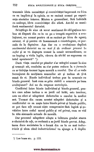 752 ETICA EVOLUTIONISTA §I ETICA CRE§TINA
transmis ideia necesitapi si coereivitatei impreuna cu frica
ce ea implica si la opinia, ce se razima numai pe esperi-
enta etectelor interne. Mintea a generalisat, fara indoiala
cu nedrept, ideia coercivitatef din afara. Ast-fel se mani-
festa sentimentul datoria
Se'ntelege de sine ca acest sentiment de obligatiune tre-
bue sä dispara din ce in ce pe o treapta superi6ra a evo-
lutiunei, nu numaT pentru ca se razima pe frica de agenti
esterni, ci si pentru ca insemneaza o constringere, ce pur-
cede de la faptuitor. Asa dar cu o evolutiune deplinii
sentimentul datorieT nu va mai fi de ordinar present In
suflet qi se va destepta numai la ocasiI estraordinare, ce
ne 'limping a viola legile, carora de alt-fel ne supunem cu
totul spontanell" ').
Daca viata omului pe pament s'ar margini numal la sine
si urmalii sel, conduita sa s'ar putea reduce la o formula
ce ar infatisa tocmai legea morala a ornului. Dar el r,e vede
incunjurat de multimea semenilor set si trebue sa tina
sama de ei. Bine le individual trebue pus in armonie cu
bindle general. Insa cum se p6te stabili o armonie pe basa
evolutiunei? Aci ne da respuns sociologia.
Conflictul intre binele individual li binele general, pen-
tru care adese trebue a se jertfi cel intaT, este trecetor,
este un efect al adaptarei defectu6se a omului la mediul
sett. Tocmai din causa acestef adaptari defectu6se si a
conflictului ce ea naste intre binele privat $i binele public,
se pot face arli rating niste oompromise fara logica si so-
vait6re intre codul moral public si eel privat, cum se v'ed
in t6te sistemele actuale de morals.
Dar procesul adaptarei sileste a inlatura gradat starea
rozbolnica de all, ce reclama a se jertfi binele privat. Adap_
tarea duce societatea la o forma din ce in ce mat indus-
triakt si abea cand industrialismul va ajunge a fi deplin
') Les bases etc. p. 113.
www.dacoromanica.ro
 