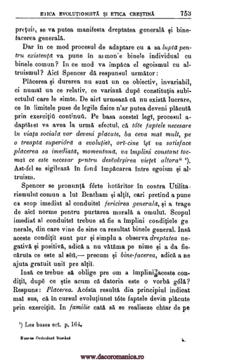 EuicA EvoLUTioNisTA BSI ETICA eRE5TINA 753
pretuit, se va putea manifesta dreptatea generals ci bine-
facerea generals.
Dar in ce mod procesul de adaptare cu a sa luptd pen-
tru existenta va pune in al mon.e binele individual cu
binele comun? In ce mod va impaca el egoismul cu al-
truismul ? Aici Spencer da respunsul urmAtor :
Placerea qi durerea nu sunt un ce obiectiv, invariabil,
ci numai un ce relativ, ce variaza, dupe constitutia subi-
ectulul care le simte. De aid unneaza ca nu exists lucrare,
ce in limitele puse de legile fisice n'ar putea deveni placutA
prin exercitiu cont;nuti. Pe basa acestei legs, procesul a-
daptatet va avea unna efectul, Ca tote faptele necesare
in viata sociala vor deveni placute, ba ceva mat molt, pe
o treapta superiOra a evolutid, on tine i,s va satisface
pldcerea sa imediata, momentand, va implini constant toc-
mai ce este necesar pentru dese'veroirea vietel altora" r).
Ast-fel se sigileaza in fond impacarea infra egoism ci al-
truism.
Spencer se pronunta f6rte hotaritor in contra Utilita-
rismului comun a lui Bentham qi alit, cari pretind a pune
ca stop imediat al conduitel fericirea generald, §i a trage
de aici norme pentru purtarea moral& a omului. Scopul
imediat al conduitei trebue sa fie a implini conditiele ge
nerale, din care vine de sine ca resultat binele general. Insa
aceste conditii sunt pur §i simplu a observa dreptatea ne-
gativa qi positiva, adica a nu vatama pe nime ci a da fie-
caruia ce este al sell, precum ci bine-facerea, adica a ne
ajuta gratuit unit pre altil.
Insa ce trebue sa oblige pre om a implinilaceste con-
ditii, dupe ce etie acum ca datoria este o vorba OA?
Respuns : Placerea. Acosta results din principiul indicat
mai sus, Ca in cursul evol4unel tote faptele devin placute
prin exercititl. In familie cats BA se realiseze chiar de pe
') Lea bases ect. p. 164.
Wscrea OttliodoxX Romara 6.
la
www.dacoromanica.ro
 