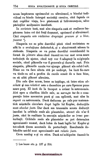 754 ETICA EVOLUT1ONISTA §1 ETICA CRESTINA
acum impacarea egoismului cu altruismul, a binelul indi-
vidual cu binele intregel societate casnice, cad faptele ce
dais copiilor viata, le-o pastreaza $i infrumusetaze, aduc
parintilor multumire imediata.
In societate insa, mai ales simpatia cats sa realiseze im-
pacarea intro eel dol &ati dasmani, egoismul si altruismul.
Cad simpatia este retdetcina dreptatei precuni f i a bine_
/ acere 1).
Simpatia nu se p6te desvalui pane cand societatea se
afla in o evolutiune defectu6s6,, $i e sbuclumata adesea in
resboaie. Simpatia se va putea desvalui considerabil in
forma de placere abea cand ornenii nu vor mai avea mare
trebuinta de ajutor, cand top vor fi adaptap la exigintele
socials, and placerile vor fi generale si durerile rani. Prin
simpatie, placerile unula vor ajunge placers ale celui1-alt.
Nime nu va face altula 1.01 pe nedrept, ba Inca fie-care
va tinde cu zel a profita de rarele ocasii de a face bine,
ca sä alba placers altruiste.
Din cele gime acum, lesne se intelege, ca intro etica ab-
solute li cea relative este o deosebire pe care Spencer pune
mare pret. El Inca de la inceput a avisat la astronomie.
Aid spre a clarifica ideile sale, se serve7te Ian de o corn-
paratie intro mecanica purl, si cea aplicata, mai ales in
raport cu astronomia. Daca deducem pe cale pur materna-
tica miscarile circulare dupe legile lui Kepler, deductiile
sunt absolut juste. Dar dace am transmite aceste deductil
imediat la orbitele reale ale planetelor, atunci ele n'ar fi
juste, cad in realitate la esecutia miscarilor se ivesc per-
turbatii. Orbitele reale ale planetelor se pot deteraiina
aproximativ numai, data luam de base legile lug Kepler si
tot-odata tinem socoteala de perturbatii. Resultatele do-
bandite ast-fel sunt aproximativ sail relativ juste.
Ceva analog e si cu etica. Daca ne'nchipuim 6menii in
9 Les bases etc. p. 127 gi. 214.
www.dacoromanica.ro
 