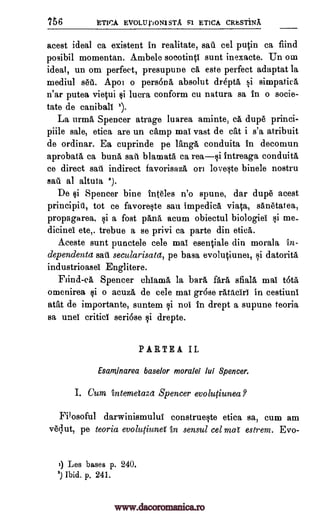 756 ETICA EVOLUpON1STA S1 ETICA CRhSTiNA
acest ideal ca existent in realitate, sail cel putin ca find
posibil momentan. Ambele soeotinti sunt inexacte. Un om
ideal, un om perfect, presupune ca este perfect adaptat la
mediul set. Apo l o persona absolut drepta si simpatica
n'ar putea vietui si luera conform cu natura sa in o socie-
tate de caniball i).
La urma Spencer atrage luarea aminte, ea dupe princi-
piile sale, etica are un camp mai vast de cat i s'a atribuit
de ordinar. Ea cuprinde pe Tanga conduita In decomun
aprobata ca buna safe blamatO ca rea---si intreaga conduita
ce direct sari indirect favorisaza on loveste binele nostru
sail al altula 2).
De si Spencer bine inteles n'o spune, dar dupe acest
principid, tot ce favoreste sail impedica viata, sanetatea,
propagarea, si a fost "Ana acum obiectul biologies si me-
dicinel ete,. trebue a se privi ca parte din etica.
Aceste sunt punctele cele mai esentiale din morala tn-
dependenta sail secularisata, pe basa evolutiunei, si datorita
industrioasel Englitere.
Flind-ca Spencer ehiannO, la bail fara sfiala mai tota
omenirea si o acuza de cele mai gr6se ratachi in cestiuni
atat de importante, suntem si not in drept a supune teoria
sa unel critic seriose si drepte.
PARTEA II.
Esarninarea baselor morale! lui Spencer.
I. Gum intemetaza Spencer evolutiuneaP
Filosoful darwinismului construeste etica sa, cum am
veclut, pe teoria evoluliunei in sensul cel mat estrem. Evo-
9 Les bases p. 240.
1) Ibid. p. 241.
www.dacoromanica.ro
 
