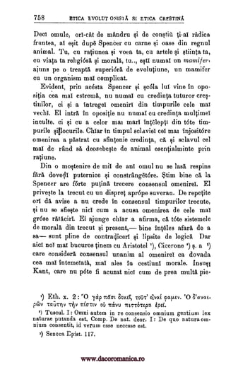 758 ETICA EVOLUT ONIS1A SI ETICA CRESTINA
Decl omule, ori-cat de mandru si de constiu ti-al radica
fruntea, al exit dupe Spencer cu carne §i oase din regnul
animal. Tu, cu ratiunea si voea ta, cu artele si stiinta ta,
Cu viata ta rebgiose, si morale, tn.., esti numai un mamifer,
ajuns pe o .treapte, superiora de evolutiune, un mamifer
cu un organism mal complicat.
Evident, prin acesta Spencer si rola lul vine in opo-
sitia cea mai estreme, nu numal cu credinta tuturor cres-
tinilor, ci ci a intregei omeniri din timpurile eels mal
veal. El intro in opositie nu numai cu credinta multimel
inculte, ci si cu a celor mai marl inteleptt din t6te tim-
purile sillocurile. Chiar in timpul sclaviei eel mai injositore
omenirea a pastrat cu sfintenie credinta, ca. Ili sclavul eel
mal de rand se deosebecte de animal esentialminte prin
ratiune.
Din o moctenire de mil de ani omul nu se lase respins
fern, doveli puternice si constranget6re. Stina bine ce, la
Spencer are f6rte putina trecere consensul omenirel. El
priveste la trecut cu un dispret aprOpe suveran. De repetite
on de, avise a nu crede in consensul timpurilor trecute,
si nu se sfiecte nici cum a acusa omenirea de cele mai
gr6se retaciri. El ajunge chiar a afirma, ce t6te sistemele
de morale din trecut si present,-- bine inteles afara de a
sa sunt pline de contra4iceri si lipsite de logics Dar
aid not mai bucuros tinem cu Aristotel '), Cicerone a) s. a 5)
care considers, consensul unanim al omenirel ca dovada
cea mai intemeTata, mal ales in cestiuni morale. Insuel
Kant, care nu p6te fi acuzat nici cum de prea multa pie-
1) Eth. x. 2 : '0 'yap nem 8oxst, TOtiTI avoci cpallev. CO 8'avoct-
pGiv Taurriv -7.0 Iti-rtv oO 7c&vu istc-r6TEpx ipsi.
2) Tuscul. I: Omni autem in re consensio omnium gentium lex
naturae putanda est. Comp. De nat. deor. I: De quo natura oin-
nium consentit, id verum esse necesse est.
3) Seneca Epist. 117.
www.dacoromanica.ro
 