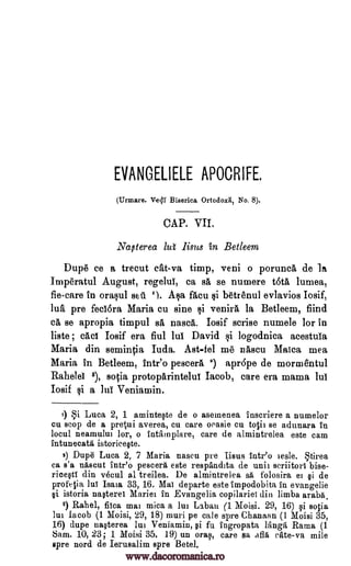 EVANGELIELE APOCRIFE.
(Urmare. Ve41 Biserica Ortodoxii, No. 8).
CAP. VII.
Naflerea lut lints in Betleem
Dupe ce a trecut cat-va timp, veni o porunca. de la
Imperatul August, regelui, ca sa se numere t6ta lumea,
fiecare in ora§ul seu 1). Aqa facu §i barenul evlavios Iosif,
lua pre fedora Maria cu sine li venira la Betleem, fiind
ca se apropia timpul sa nasca. Iosif scrise numele for in
liste ; cad Iosif era fiul lul David §i logodnica acestula
Maria din semintia Iuda. Ast-fel me nascu Maica mea
Maria in Betleem, intr'o pescerit 3) apr6pe de morm'entul
Rahelei 8), socia protoparinteluI Jacob, care era mama lul
Iosif qi a MI Veniamin.
I) i Luca 2, 1 aminteste de o asemenea inscriere a numelor
cu atop de a pretati averea, cu care oeasie en totit se adunara In
locul neamului lor, o intamplare, care de almintrelea este cam
intunecatti istoriceste.
2) Dupe Luca 2, 7 Maria nascu pre Iisus intr'o iesle. tirea
ca s'a nAscut intr'o pesters este respandita de unit scriitori bise-
ricesti din vecul al treilea. De almintrelea sa folosira ei si de
profelia Jul Isms. 33, 16. Mal departe este impodobita in evangelie
si istoria nasterei Mariei in Evangelia copilariei din limba araba.
8) Rahel, flea mai mica a lui. Laban (1 Moisi. 29, 16) si sqia
lui Jacob (1 Moisi, 29, 18) muri pe tale spre Chanann (1 Moisi 35,
16) dupe nasterea lui Veniamin, si fu ingropata langa Rama (1
Sam. 10, 23; 1 Moisi 35. 19) un oras, care sa afla sate -va mile
spre nord de Iernsalim spre Betel.
www.dacoromanica.ro
 
