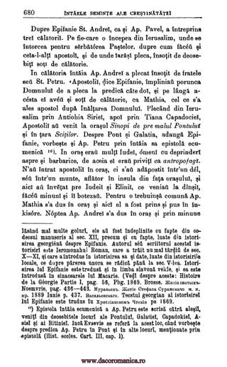 680 tNTAELE SEMINTE ALE CRE$1 INATATE1
Dupre Epifanie St. Andrei, ca si Ap. Pavel, a intreprins
tree calatorii. Pe fie-care o incepea din Ierusalim, unde se
intorcea pentru serbAterea Pastelor, dupre cum facet
apostoll, $i de unde larasi pleca, insotit de deose-
bitl soli de cAlatorie.
In calatoria intaia Ap. Andrei a plecat insotit de fratele
sell. St. Petru. tApostolii, ;lice Epifanie, fmplinia porunca
Domnulul de a pleca la predicA, crate dol, si pe Maga a-
cesta el avet gi sot' de calatorie, ca Mathia, eel ce s'a
ales apostol dupa Inaltarea Domnului. Plecand din Ieru-
-salim prin Antiohia Siriet, apol prin Tiana Capadociei,
Apostolic ail venit la orasul Sinopi de pre malul Pontulut
$i In Cara Scitilor. Despre Pont si Galatia, adauga Epi-
fanie, vorbeste Ap. Petru prin intAia sa epistola ecu-
menica 101. In oral erait multi Iudei, dmenl cu deprinderi
aspre si barbarice, de aceia el erail privitI ca antropof agf.
intrat apostolic In oral, ci adapostit inteun del,
seA. inteun munte, aflator in insula din fata orasului, $i
aidi ail invetat pre Iudeii Elinil, ce veniafi la &psi),
faced minuni II botezall. Pentru o trebuinsa, comuna. Ap.
Mathia s'a dus in oras aid el a fost prins si pus in in-
kisere. Neptea Ap. Andrei s'a dus In oral prin minune
lAsInd mai multe goluri, ale au fost indeplinite cu fapte din co-
decsul manusoris al sec. XII, precum §i cu fapte, luate din istori-
sirea georgiena despre Epifanie. Autorul sea seriitoral acestel is-
torisirl este Ieromonahul Roman, care a trait nu mal tar4ill de see.
XXI, $i care a introdus In istorisirea sa si date, luate din istorisirile
locale, co dupre Worn unora se radiel pAna la sec. V-lea. Istori-
sirea Jul Epifanie este tradusa si In limba slavona vekie, $i ea este
introdusa In sinacsarele lui Macarie. (Ve4I despre mote : Histoire
de la Georgia Partie I, pag. 56, Pbg. 1869. Brosse. i CBRTIAX'b
Noemvrie, pag. 436-443. Mypanewb. dbaTie Cretpana CypameKago xi. if.
np. 1889 Inuit) p. 437. BaumbeBefiaro. Tecstul georgian al istorisirel
luI Epifanie este tradus In Xpncriaucxoneb pe 1869.
10) Epistola intlia ecumenica a Ap. Petra este scrisa catra &legit
venig din deosebitele locurl ale Pontulul, Galatiel, Capadokiel, A-
siel si ai Bitiniei. Inca Evsevie se referi la aoest boo, dud vorbeste
despre prediea Ap. Petra in Pont $i In alte lona men ionate prin
epistola (Hist. ecoles. Cart. III, cap. 1).
gi
gi
N'at s'at
gi
gi
gi
gi
L1TCFrin
www.dacoromanica.ro
 
