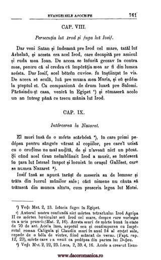 EVANGEL1ELE A POCRIFE 7 61
CAP. VIII.
Persecutia luf Irod ,si fuga lut losif.
Dar veni Satan si indemna pre Trod eel mare, tatal lul
Arhelail, si acesta era acel Trod, care decapita pre amicul
si ruda mea loan. De aceea se infuria grozav in contra
mea, pentru ca el credea ca, imperatia mea ar fi din lumea
ac4sta. Dar Iosif, acel 136tre'n cuvios, fu instiintat in vis.
De aceea 86 scula, la, pre muma mea Maria, si et. sedem
la pleptul el. Ca companions de drum luara pre Salomi.
Parasindu-s1 casa, venira, in Egipet 1) si remasera acolo
un an intreg pang, ce treeu mania lul Trod.
CAP. IX.
Intdrcerea la Nazaret.
El muri insa de o marte scarb6sa 1, in care primi pe-
depsa pentru sangele varsat al copiilor, pre care'l ucisa,
cu o cruclirne ne mal audita, de si n'aveall nici un !Amt.
Si dud acel tiran neimblanzit Trod a murit, se intorsera
in Cara lul Istrael inapol si locuira in orasul Galileel, care
se numea Nazaret 8).
Iosif insa se apuca Iarall de meseria sa de lemnar $i
traia din lucrul mAnilor sale , cad nimene nu cauta sit
tralasca din munca altula, cum prescria legea lul Molsi.
') Vecli Mat. 2, 13. Istoria fugei in Egipet.
2) Autorul nostru confunda aid mortea tetrarhului Irod Agripa
II cu martea bunicului seti Trod eel mare, despre care vorbeste
ca a ucis pruned (Mat. 2, 16). Acesta muri de m6rte buns in etate
de 70 de any. Acela insa, nepotul seu si contimpuran cu Im0-
ratul roman Caligula si Claudiu muri in anul 54 al etateT sale,
repede de o 1361a de vintre, fiind m1ncat de verm'. (Fapt. cap.
12, 23), morte care i-a venit ca pedepsa din partea lui D-4en.
3) Veclt M',t. 2, 22, 23. Luca, 2, 39. 4, 16. Acolo a creseut Iisus
www.dacoromanica.ro
 