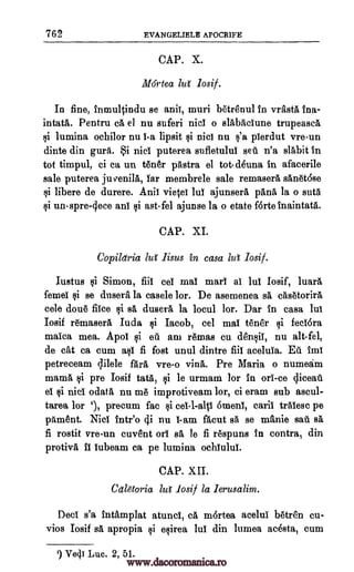 762 EVANGELIELE APOCRIFE
CAP. X.
M6rtea lut losif.
In fine, inmultindu se aniT, muri betrenul in vrastA Ina-
intatA. Pentru ca el nu suferi nici o slabaciune trupeasa
§i lumina ochilor nu i-a lipsit §i nici nu §'a pierdut vre-un
dinte din gurii. i niel puterea sufletulul sell n'a slabit in
tot timpul, ci ca un tear 'Astra el tot- deuna in afacerile
sale puterea ju venilk Tar membrele sale remaserA sanetOse
si libere de durere. Anil vietei lul ajunser5, panl la o sutg
li un-spre-lece ani cli ast-fel ajunse la o etate forte inaintatA.
CAP. XI.
Copildria lul lisus in casa Zvi losif.
iustus si Simon, fill eel mai marl al lui Iosif, luara
femel §i se dusera la casele lor. De asemenea sä casetorirA
cele done fiice fli sä duser& la locul lor. Dar in casa lui
Iosif remaserA Iuda §i Jacob, cel mai teller rli feel6ra
maica mea. Apol qi et am remas cu den§ii, nu alt-fel,
de cat ca cum aqi fi fost unul dintre fiii aceluia. Ell Ina
petreceam qilele fail vre-o villa. Pre Maria o numeam
mama, foi pre Iosif tats, qi le urmam lor in on -ce cliceau
ei li nici odata nu me improtiveam lor, ci eram sub ascul-
tarea lor 1, precum fac §i ce1-1-alp 6meni, caril traiesc pe
pament. Nici bite() cji nu I-am facut sa se manic sail sa
fi rostit vre-un cuv8nt orl sA, le fi respuns in contra, din
protivA II lubeam ca pe lumina ochiulul.
CAP. XII.
Cdlaoria lui' losif la lerusalim.
Deci s'a intamplat atunci, ce, mortea acelui bete& cu-
vios Iosif O. apropia $i esirea lui din lumea acesta, cum
') Veil Luc. 2, 51.
www.dacoromanica.ro
 