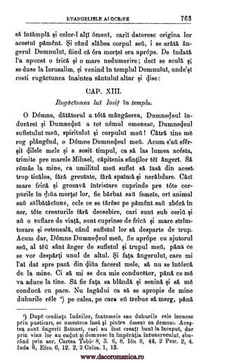 EVANGELIBLE Al OCRIFE 763
sa intampla si celor-1 alp 6menl, caril datoresc origina ]or
acestul pament. Si child slAbea corpul sell, i se arate, an-
gerul Domnulul, fiind ca 6ra mortel era apr6pe. De indata
l'a apucat o frica $i o mare nedumerire ; ded se scula si
se duse la Ierusalim, ci venind in templul Domnulul, unde'si
rosti rugaciunea inaintea santului altar si dise:
CAP. XIII.
Rugdauvea la losit yin temple.
0 DOmne, datatorul a t6tA manglerea, Dumnedeul in-
durarel si Dumne4eil a tot nemul omenesc, Dumnedeul
sufletulul met, spiritulul si corpulul met] ! CatrA tine me
rog plftngend, o D6mne Dumne4eul met]. Acum s'att sfer-
sit 4ilele mele ci a sosit timpul, ca sa las lumea adsta,
trimite pre marele Mihael, capitenia sfintilor MI anger'. SA
remae la mine, ca umilitul meg suflet sa iasa din acest
trup tieAlos, farA greutate, fArA spairnA si nerAbdare. Cad'
mare Mee, $i grozava intristare cuprinde pre tote cor-
purile in lita mortei lor, fie barbat sag femele, on animal
sail salbatacTune, cele ce se tArese pe pAment sag zb6rA in
aer, tote creaturile fArA deosebire, eari sunt sub ceriii si
ail o euflare de viatA, sunt cuprinse de fricA ci mare strim-
torare $i osteneala, &and sufletul for sa desparte de trup.
Acum dar, D6mne Dunanedeul met], fie apr6pe cu ajutorul
sett, al tell Ant anger de sufletul ci trupul meg, pana ce
se vor desparti unul de altul. Si fata angerulul, care mi
l'a' dat spre paza din difia facerel mele, sa nu se int6reA
de la mine. Ci sg, mi se dea mie eonducetor, pAnA ce me
va aduce la tine. SA fie fata sa Wanda si senina si sa, me
conduca cu. pace. Nu ingadui ca sa se apropie de mine
duhurile rele 1) pe calea, pe care eg trebue sa merg, pAnA
1) Dup6 credinta Iudeilor, fantomele sau duhurile rele locuesc
prin pustimm, se amesteca insa §i pintre omen] ca demon]. Aceq-
tea sunt angerii Satanei, can au fort creati buns la inceput, dar
prin vina for au caclut i domnesc in imperatia intunerecului, sbu-
rand prin aer. Cartea 'Ilobie 8, 3. 6, 8. Idn 8, 44, 2 Petr. 2, 4.
luda 6, Efes. 6, 12. 2, 2 Colos. 1, 13.
www.dacoromanica.ro
 