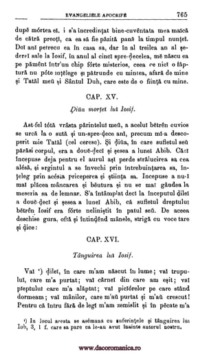 EVANGELIELE APOCRIFE 765
dup6 mortea el, i s'a incredintat bine-cuventata mea rnalca
de eAtra preoti, ca ea sa fie pazita pans la timpul nuntei.
Doi ani petrecu ea in easa sa, dar in al treilea an al se-
derei sale la Iosif, in anul al cinci spre-qecelea, nascu ea
pe pament intr'un chip f6rte misterios, ceea ce nici o lap-
tura nu p6te Intelege patrunde cu mintea, afar% de mine
i Tatal met. ni Santul Duh, care este de o flint& cu mine.
CAP. XV.
Vigo, mortei lug losif.
Ast-fel tOta vrasta parintelut melt, a acelut b6tren cuvios
se urea la o suta i un-spre-cjece ani, precum mi-a desco-
petit mie Tata' (eel ceresc). Si (Pia, in care sufletul seu
parasi corpul, era a doue-leci sesea a lunei Abib. Gael
incepuse deja pentru el aurul ast perde stralucirea sa cea
ale* si argintul a se invechi prin intrebuintarea sa, in-
eleg prin acesi;a priceperea §i stiinta sa. Incepuse a nu-I
mal placea mancarea b6utura si nu se mat gandea la
meseria sa de lemnar. S'a intamplat dect la inceputul dilet
a doue.4eci sesea a lunei Abib, sufletul dreptulut
b6tre'n Iosif era forte nelinistit in patul sell. De aceea
deschise gura, oft& intingend manele, striga cu voce tare
si (lice :
CAP. XVI.
Tanguirea 10 losif.
Val ') in care m'am nascut in lume ; val trupu-
14 care m'a purtat ; vai carnet din care am exit; val
pieptului care m'a alaptat ; vai piciarelor pe care stand
dormeam ; vai manilor, care m'ati purtat i m'att crescut !
Pentru ca intru fart', de legl m'am zemislit si in p6cate m'a
0 In locul aresta se asemana cu suferintele qi tanguirea luu
Iob, 3, 1 f. care sa pare ca le-au avut inainte autorul nostru.
§I
§i
§i
§i ca
$i
qileT,
me
www.dacoromanica.ro
 