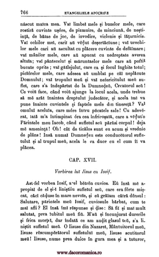 766 EVANGELIELH APOCR1rIS
nascut maica mea. Vai limbeI mele si buzelor mele, care
rostirA cuvinte usare, de pizmuire, de minciuna, de nesti-
intA, de batae de joc, de izvodire, viclenie si f4arnicie.
Val ochilor mel, carit au veclut desertaciune ; vat urechi-
lor mele cari ail ascultat cu placere cuvinte de defAimare ;
vai manilor mele, care all apucat cu nedreptate averea
altula; vai pantecelut si maruntaelor mele care au poftit
bucate oprite ; vai gAtlejului, care ca si focul inghite totul;
picIorelor mele, care adesea all umblat pe cal neplacute
DomnuluI; vai trupulni meu $i vai nefericitului mei' su-
flet, care s'a indepartat de la Dumnecle-d, Creatorul sen !
Ce void face, cand voia ajunge la locul acela, uncle trebue
sa me area inaintea dreptulut judecator, si acela imi va
pune inainte cuvintele si faptele mele din tinereta ? Val
omulul acelula, care more intru pecatele sale! Cu adeve-
rat, 3ata m'a intimpinat bra cea infricosatA, care a velueo
Parintele meu Jacob, cand sufletul sett parasi corpul ! deja
me ameninca! Oh! cat de ticalos sunt eu acum tsi vrednio
de plans ! Insa numal Dumner,leu este conducetorul sufle-
tulul si al trupul meii, acela le va duce cu el cum ii va
placea.
CAP. XVII.
Vorbirea lu' lisus cu losif.
Ast-fel vorbea Iosif, wiel betren cuvios. Ed insa me a-
propiai de el si-I linistiiu sufletul set, care era forte mis-
cat, cad ca4use in mare nevole, si eu gralam cAtrA, densul :
Salutare, parintele met' losif, cuviosule barbat, cum to
mal afli ? El Ina, imi respunse si (Ilse: SA fit si mai mult
salutat, prea lubitul meu fiii. M'au si incunjurat durerile
si frica morsel, dar indata ce am audit glasul teu, s'a li_
nista sufletul meu, 0 Iisuse din Nazaret, Mantuitorul meal,
Iisuse rescumperAtorul sufletului meu, Iisuse scutitorul
met ! Iisuse, nume prea duke in gura mea si a tuturor,
www.dacoromanica.ro
 