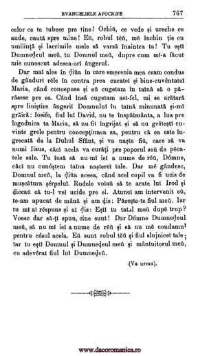 EVANGELIELE APOCRIFE 767
celor ce to tubesc pre tine ! °chid, ce vede ureche ce
aude, cautA, spre mine ! Eu, robul tad, me inchin die cu
umilintA lacrimile male sa varsa, inaintea ta! Tu esti
Dumne4eul met, tu Domnul med, dupre cum nil-a facut
mie cunoscut adesea -orl angerul.
Dar mat ales in qitia in care smerenia mea exam condus
de gAndurt rele in contra prea euratel bine-cuventatel
Maria, and concepuse i ed cugetam in taina sa o pa-
rasese pre ea. Chid insA cugetam ast-fel, mi se aratara
spre linistire angerii Domnului in taint minunatA si-mi
geaira Iosife, fiul lul David, nu to inspaimanta, a lua pre
logodnica ta Maria, sa, nu fit ingrijat sa nu grAiesti cu-
vinte grele pentru conceptinnea sa, pentru cA ea este in-
grecatA de la Duhul &Ant, $i va nacte fit, care sa va
numi lisus, cad acela va curati pre poporul sed de Om-
tele sale. Tu insa sa nu-mi iei a nume de red, D6mne,
cad nu cun6stem taina nasterei tale. Dar me gandesc,
Domnul meil, la qiiia aceea, and acel copil va fi ucis de
muccatura sdrpelui. Rudele voiad sa, to arate hit Trod ci
diceat cA tu-1 vei ucide pre el. Atunci am intervenit ed,
to -am apucat de man& ci am 4is Pazecte -te fiul med. Iar
tu m1 at respuns i ai qis: E,ti tu tatal meil dupe trup ?
Voesc dar sa -fit spun, tine aunt ! Dar D6mne Duameqeul
met, sa nu mi iei a nume de red si sA, nu me condamnI
pentru cesul acela. Ed aunt robul fiul slujnicei tale ;
Tar tu esti Domnul Dumnecjeul met mantuitorul med,
cu adeverat fiul luT Dumnecled.
(Va urma).
gi
teU
gi
ei
tt
§i
gi ti
www.dacoromanica.ro
 