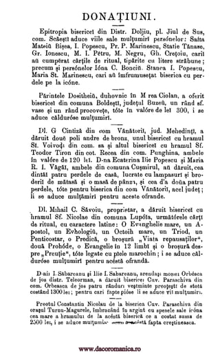 DONATIUNI.
Epitropia bisericel din Distr. Doljiu, pl. Jiul de Sus,
corn. Scaesti aduce %rifle sale multumiri pers6nelor : Salta
Mateiti Bisea, I. Popescu, Pr. P. Marinescu, Static Tanase,
Gr. Ionescu, M. I. Pam, M. Negru, Gh. Cretoiu, carii
at cumorat cartile de ritual, tiparite cu litere strabune ;
precum pers6nelor Iona C. Boncit, Stanca I. Popescu,
Maria St. Marinescu, cari ail imfrumusetat biserica cu per-
dele pe la ic6ne.
Parintele Dositheiit, duhovnic in M rea Ciolan, a oferit
bisericel din comuna Boldesti, judetul Buzet, un rand sf.
vase si un rand procovete, tote in val6re de lei 300, i se
aduce caldur6se multumiri.
D1. G Cintiza din corn VanAtorii, jud. Mehedinti, a
daruit dou6 poli andre de bronz, unul bisericel cu hramul
Si. Voi vocj.i din corn. sa i altul bisericel cu hramul Sf.
Teodor Tiron din cot. Recea din corn. Punghina, ambele
in val6re de 120 lei. D-na Ecaterina Ilie Popescu si Maria
R. I. Vagal, ambele din comuna Cusmirul, afT daruit, cea
dintai patru perdele de cask lucrate cu lampasuri bro-
deli! de matasa $i o masa de panza, qi cea d'a dota patru
perdele, tote pentru biserica din corn VAnatoriII acel judet ;
li se aduce multamiri pentru aceste ofrande.
DI. Mihail C. Savoiu, proprietar, a daruit bisericel cu
hramul Sf. Nicolae din comuna Lup6ia, urmat6rele cart!
de ritual, cu caractere latine : 0 Eva nghelie mare, un A-
postol, un Evhologit, un Octoih mare, un Triod, un
Penticostar, o Predica, o brosura Viata repausatilor",
doll& Proh6de, o Evangelic in 12 limb! o brosura des-
pre Preutie", t6te legate cu piele rnarochin ; i se aduce cal-
dur6se multumiri pentru acesta ofranda.
D-nii I. Sabareanu §i !lie I. Sabareanu, arendao mostei Orbesca
de jos distr. Teleorman, a daruit bisericei Orly. Paraschiva din
corn. Orbeasca de jos patru randuri veOminte preotegti de BOLA'
costand 13001m ; pentru cari fapte piese li se aduce vii multumiri.
Preotul Constantin Nicolau de la biserica Cuv. Paraschiva din
ora§ul Turnu-Magurele, imbracand In argint cu spesele sale icOna
cea mare a bramului de la acest6, bisericA ce a costa sums de
2500 lei, i se aduce intiqumix- fapta crqtineasca.n...owAsta
1i
si
Qi
,,orra
www.dacoromanica.ro
 