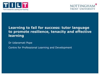 Learning to fail for success: tutor language
to promote resilience, tenacity and effective
learning
Dr Udaramati Pope
Centre for Professional Learning and Development
 