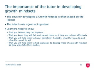The importance of the tutor in developing
growth mindsets
• The onus for developing a Growth Mindset is often placed on the
learner
• The tutor’s role is just as important
• Learners need to know
– That you believe they can improve
– That you know they will fail, and expect them to, if they are to learn effectively
– That you will help them to know, completely honestly, what they can do, and
what they can’t do yet
– That you will help them to find strategies to develop more of a growth mindset
as they undertake their studies
05 November 2023 10
 